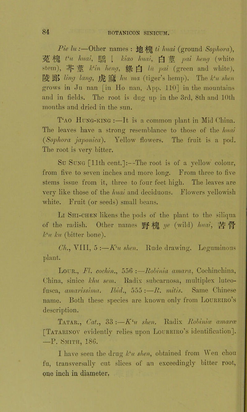 Pie lu:—Other names : ^ ti huai (ground Sophora), ^ tcu huai, l|jjj [ Jciao huai, Q ^ pai heng (white stem), ^ j«: Pin heng, Q lit pai (green and white), £S[$ ling lang, /jg jjj^( 7m ?na (tiger's hemp). The Pu shen grows in Ju nan [in Ho nan, App. 110] in the mountains and in fields. The root is dug up in the 3rd, 8th and 10th months and dried in the sun. T‘ao Hitng-king :—It is a common plant in Mid China. The leaves have a strong resemblance to those of the huai (Sophora japonica). Yellow flowers. The fruit is a pod. The root is very hitter. Su Sung [11th cent.]:—The root is of a yellow colour, from five to seven inches and more long. From three to five stems issue from it, three to four feet high. The leaves are very like those of the huai and deciduous. Flowers yellowish white. Fruit (or seeds) small beans. Li Shi-chen likens the pods of the plant to the siliqua of the radish. Other names ^ ^ ye (wild) huai, 'pj* Pu hi (bitter bone). Ch.j VIII, 5 :—K'u shen. Rude drawing. Leguminous plant. Lour., FI. cochin., 556 :—Robinia amara, Cochinchina, China, sinice Jehu sem. Radix subcarnosa, multiplex luteo- fusca, amarissima. Ibid., 555 :—R. mitis. Same Chinese name. Both these species are known only from Loureiro’s description. Tatar., Cat., 33 :—Klu shen. Radix Robinice amara' [Tatarinov evidently relies upon Loureiro’s identification]. —P. Smith, 186. I have seen the drug Pu. shen, obtained from \\ en chou fu, transversally cut slices of an exceedingly bitter root, one inch in diameter.