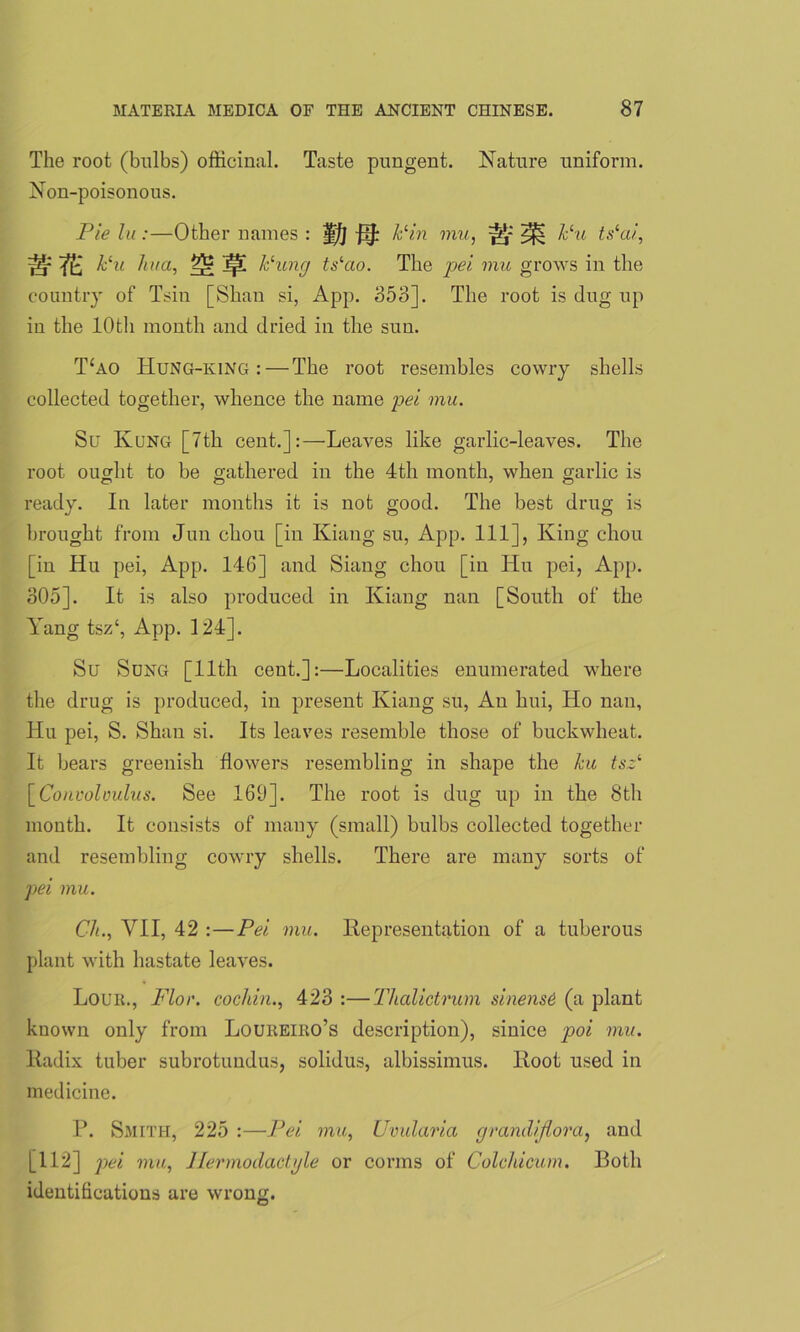 The root (bulbs) officinal. Taste pungent. Nature uniform. Non-poisonous. Pie la:—Other names : ?f/j Pin mu, ^ Pu tslai, ^ ^ hlu haa, ]|l Puncj tslao. The pei mu grows in the country of Tsin [Shan si, App. 353]. The root is dug up in the 10th month and dried in the sun. T‘ao Hung-king :—The root resembles cowry shells collected together, whence the name pei mu. Su Kung [7th cent.]:—Leaves like garlic-leaves. The root ought to be gathered in the 4th month, when garlic is ready. In later months it is not good. The best drug is brought from Jun chou [in Kiang su, App. Ill], King chou [in Hu pei, App. 146] and Siang chou [in Hu pei, App. 305]. It is also produced in Kiang nan [South of the Yang tsz‘, App. 124]. Su Sung [11th cent.]:—Localities enumerated where the drug is produced, in present Kiang su, An hui, Ho nan, Hu pei, S. Shan si. Its leaves resemble those of buckwheat. It bears greenish flowers resembling in shape the hu tsz‘ [Convolvulus. See 169]. The root is dug up in the 8th month. It consists of many (small) bulbs collected together and resembling cowry shells. There are many sorts of pei mu. Ch., VII, 42 :—Pei mu. Representation of a tuberous plant with hastate leaves. Lour., Floe, cochin., 423 :—Thalictrum sinensO (a plant known only from Loureiro’s description), sinice poi mu. Radix tuber subrotundus, solidus, albissimus. Root used in medicine. P. Smith, 225 :—Pei mu, Uvularia grandiflora, and [112] pei mu, Ilermoclactyle or corms of Colchicum. Both identifications are wrong.