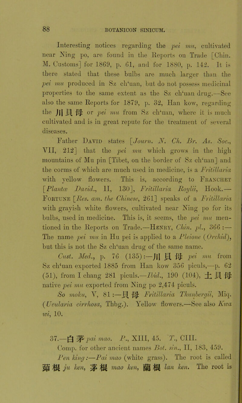 Interesting notices regarding tlie pei mu, cultivated near Ning po, are found in tlie Reports on Trade [Chin. M. Customs] for 1869, p. 61, and for 1880, p. 142. It is there stated that these bulbs are much larger than the pel mu produced in Sz ch‘uan, blit do not possess medicinal properties to the same extent as the Sz ch‘uan drug.—See also the same Reports for 1879, p. 32, Han kow, regarding the Jjj or pet mu from Sz ch‘uan, where it is much cultivated and is in great repute for the treatment of several diseases. Father David states \_Journ. N. Ch. Br. Rs. Soc., VII, 212] that the pei mu which grows in the high mountains of Mu pin [Tibet, on the border of Sz clTuan] and the conns of which are much used in medicine, is a Fritillaria with yellow flowers. This is, according to Fraxchet [Plantce David., II, 130], Fritillaria Roylii, Hook.— Fortune [Res. am. the Chinese, 261] speaks of a Fritillaria with grayish white flowers, cultivated near Ning po for its bulbs, used in medicine. This is, it seems, the pei mu men- tioned in the Reports on Trade.—Henry, Chin, pi., 866 :—• The name pei mu in Hu pei is applied to a Rleione [Orchid), but this is not the Sz clfluan drug of the same name. Oust. Med., p. 76 (135):—J|| F[ jij: pei mu from Sz clfluan exported 1885 from Han kow 356 piculs,—p. 62 (51), from I chang 281 piculs.—Ibid., 190 (104), h B fij: native pei mu exported from Ning po 2,474 piculs. So moku, V, 81 :—jfl jij: Fritillaria Thunbergii, Micp (Uvularia cirrhosa, Thbg.). Yellow flowers.—See also Kica iv i, 10. 37.—g ^ pai mao. P., XIII, 45. T., CIII. Comp, lor other ancient names Bot. sin., II, 183, 459. Pen king:—Pai mao (white grass). The root is called MU ju ken, %u mao ken, lan ken. The root is