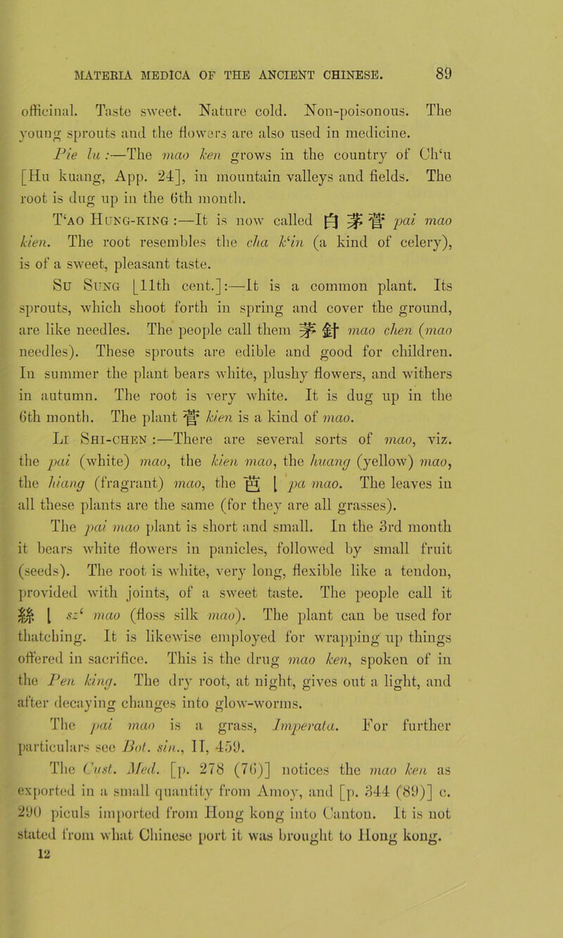 officinal. Taste sweet. Nature cold. Non-poisonous. The young sprouts and the flowers are also used in medicine. Pie lu :—The mao hen grows in the country of ClTu [Hu kuang, App. 24], in mountain valleys and fields. The root is dug up in the Oth month. T‘ao Hung-KING :—It is now called ^ 'gf pai mao kien. The root resembles the cJia Pin (a kind of celery), is of a sweet, pleasant taste. Su Sung [11th cent.]:—It is a common plant. Its sprouts, which shoot forth in spring and cover the ground, are like needles. The people call them ^ mao clien (mao needles). These sprouts are edible and good for children. In summer the plant bears white, plushy flowers, and withers in autumn. The root is very white. It is dug up in the 6th month. The plant kien is a kind of mao. Li Sfli-CHEN :—There are several sorts of mao, viz. the pai (white) mao, the kien mao, the liuang (yellow) mao, the hiang (fragrant) mao, the | pa mao. The leaves in all these plants are the same (for they are all grasses). The pai. mao plant is short and small. In the 3rd month it bears white flowers in panicles, followed by small fruit (seeds). The root is white, very long, flexible like a tendon, provided with joints, of a sweet taste. The people call it j§& l s~l mao (floss silk mao). The plant can be used for thatching. It is likewise employed for wrapping up things offered in sacrifice. This is the drug mao ken, spoken of in the Pen king. The dry root, at night, gives out a light, and after decaying changes into glow-worms. The pai mao is a grass, Impevata. Tor further particulars see Bot. sin., II, 459. The Oust. Med. [p. 278 (76)] notices the mao ken as exported in a small quantity from Amoy, and [p. 344 (89)] c. 290 piculs imported from Hong kong into Canton. It is not stated from what Chinese port it was brought to Hong kong. 12