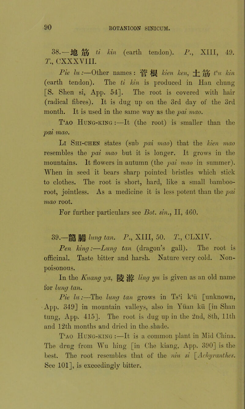 38. — ti kin (eartli tendon). P., XIII, 49. 7’., CXXXVIII. Pie lu :—Other names : ** kien ken, ±m tlu kin (earth tendon). The ti kin is produced in Han cluing [S. Shen si, App. 54]. The root is covered with hair (radical fibres). It is dug up on the 3rd day of' the 3rd month. It is used in the same way as the p)ai mao. T‘ao Hung-king :—It (the root) is smaller than the pai mao. Li Shi-chen states (sub pai mao) that the kien mao resembles the pai mao but it is longer. It grows in the mountains. It flowers in autumn (the pai mao in summer). When in seed it hears sharp pointed bristles which stick to clothes. The root is short, hard, like a small bamboo- root, jointless. As a medicine it is less potent than the pai mao root. For further particulars see Bot. sin., II, 460. 39. —jff| Ujfl lung tan. P., XIII, 50. 71, CLXIV. Pen king:—Lung tan (dragon’s gall). The root is officinal. Taste bitter and harsh. Nature very cold. Non- poisonous. In the Kuang ya, ^ ^n9 Vu ls giyen as an °W name for lung tan. Pie lu:—The lung tan grows in Ts‘i k‘ii [unknown, App. 349] in mountain valleys, also in Yiian kii [in Shan tung, App. 415]. The root is dug up in the ’2nd, 8th, 11th and 12th months and dried in the shade. T‘ao Hung-king :—It is a common plant in Mid China. The drug from Wu hing [in Che kiang, App. 390] is the best. The root resembles that of the niu si [Ac/iyranthes. See 101], is exceedingly bitter.