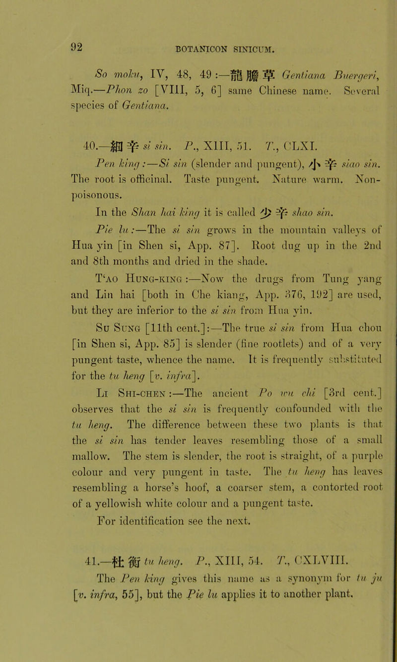 So mahi, IV, 48, 49 :—*§ Jjjp jp[ Genii an a Buerger!, Miq.—Phon zo [VIII, 5, 6] same Chinese name. Several species of Gentiana. 40. —si sin. P., XIII, 51. 7’., CLXI. Pen king:—Si sin (slender and pungent), /J'* ^ si.ao sin. The root is officinal. Taste pungent. Nature warm. Non- poisonous. In the Shan hai king it is called -JS shao sin. Pie lu:—The si sin grows in the mountain valleys of Hua yin [in Shen si, App. 87]. Root dug up in the 2nd and 8th months and dried in the shade. T‘ao Hung-king :—Now the drugs from Tung yang and Lin hai [both in Che kiang, App. 876, 192] are used, but they are inferior to the si sin from Hua yin. Su Sung [11th cent.]:—The true si. sin from Hua chou [in Shen si, App. 85] is slender (fine rootlets) and of a very pungent taste, whence the name. It is frequently substituted for the tu lieng [v. infra~\. Li Shi-chen :—The ancient Po nm chi [3rd cent.] observes that the si sin is frequently confounded with the tu lieng. The difference between these two plants is that the si sin has tender leaves resembling those of a small mallow. The stem is slender, the root is straight, of a purple colour and very pungent in taste. The tu lieng has leaves resembling a horse’s hoof, a coarser stem, a contorted root of a yellowish white colour and a pungent taste. For identification see the next. 41. —ft tu heng. P., XIII, 54. T., CXLVIII. The Pen king gives this name as a synonym for tu ju [v. infra, 55], but the Pie lu applies it to another plant.