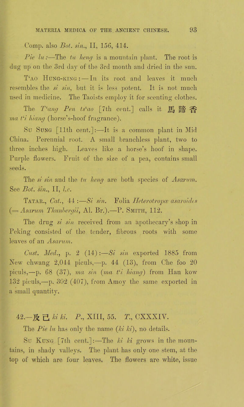 Comp, also Bot. sin., II, 156, 414. Pie lu:—The tu lieng is a mountain plant. The root is dug up on the 3rd day of the 3rd month and dried in the sun. T£ao Hung-king: — In its root and leaves it much resembles the si sin, but it is less potent. It is not much used in medicine. The Taoists employ it for scenting clothes. The Tlang Pen ts‘ao [7th cent.] calls it ^ ma tli liiang (horse’s-hoof fragrance). Su Sung [11th cent.]:—It is a common plant in Mid China. Perennial root. A small branchless plant, two to three inches high. Leaves like a horse’s hoof in shape. Purple flowers. Fruit of the size of a pea, contains small seeds. The si sin and the tu lieng are both species of Asarum. See Bot. sin., II, l.c. Tatar., Cat., 44 :—Si sin. Folia Heterotropce asaroidts (= Asarum Thunbergii, Al. Br.).—P. Smith, 112. The drug si sin received from an apothecary’s shop in Peking consisted of the tender, fibrous roots with some leaves of an Asarum. Gust. Med., p. 2 (14):—Si sin exported 1885 from New chwang 2,044 piculs,—p. 44 (13), from Che foo 20 piculs,—p. 68 (37), ma sin (ma Vi liiang) from Han kow 132 piculs,—p. 302 (407), from Amoy the same exported in a small quantity. 42^ ki hi. P., XIII, 55. T., CXXXIV. The Pie la has only the name (ki ki), no details. Su Kung [7th cent.]:—The ki ki grows in the moun- tains, in shady valleys. The plant has only one stem, at the top of which are four leaves, The flowers are white, issue