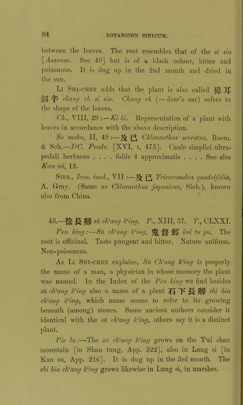 between the leaves. The root resembles that of the si sin \_Asarum. See 40] but is of a black colour, bitter and poisonous. It is dug up in the 2nd month and dried in tbe sun. Li Shi-chen adds that tbe plant is also called Ip $3 ^ dicing rh si sin. Chang rh (= deer’s ear) refers to tbe shape of the leaves. Ch., VIII, 29 :—Ki hi. Representation of a plant with leaves in accordance with the above description. So moku, II, 49 :—Chloranthus serratus, Roem. & Sell.—DC. Prodr. [XVI, i, 475]. Caule simplici ultra- pedali herbaceo .... foliis 4 approximatis .... See also Kwa wi, 12. Sieb., Iron, ined., VII:—Tricercandra quadrifolia, A. Gray. (Same as Chloranthus japonicus, Sieb.), known also from China. 43.—% V® sii diang Ping. P., XIII, 57. 7., CLXXI. Pen king:—Sii dicing Ping, 5^ e? Ilf) hid tu yu. The root is officinal. Taste pungent and bitter. Nature uniform. Non-poisonous. As Li Shi-chen explains, Sii CPang Ping is properly the name of a man, a physician in whose memory the plant was named. In the Index of the Pen Icing we find besides sii dicing Ping also a name of a plant VJ s^i hia dicing Ping, which name seems to refer to its growing beneath (among) stones. Some ancient authors consider it identical with the sii diang Ping, others say it is a distinct plant. Pie hi:—The sii dicing Ping grows on the T‘ai shan mountain [in Shan tung, App. 322], also in Lung si [in Kan su, App. 210]. It is dug up in the 3rd month. The shi Ida dlang Ping grows likewise in Lung si, in marshes.