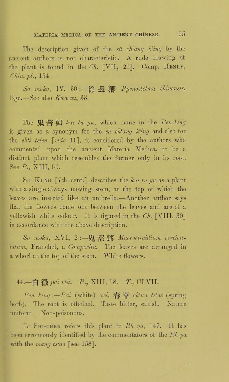 The description given of the su cPang Ping by the ancient authors is not characteristic. A rude drawing of the plant is found in the Ch. [VII, 21]. Comp. Henry, Chin, pi., 154. So moku, IV, 30 :—I/IP Pycnostelma chinensis, Bge.—See also Kwa voi, 33. The 3^j §15 kv,i tu yu,, which name in the Pen king is given as a synonym for the sii cPang Ping and also for the cPi tsien [vide 11], is considered by the authors who commented upon the ancient Materia Medica, to be a distinct plant which resembles the former only in its root. See P., XIII, 56. Su Ivung [7th cent.] describes the kui tu yu as a plant with a single always moving stem, at the top of which the leaves are inserted like an umbrella.—Another author says that the flowers come out between the leaves and are of a yellowish white colour. It is figured in the Ch. [VIII, 30] in accordance with the above description. So moku, XVI, 2 :—^ |j[> Macroclinidium verticil- latum, Franchet, a Composita. The leaves are arranged in a whorl at the top of the stem. White flowers. 44.—Q pai wei. P., XIII, 58. T., CLVII. Pen king:—Pai (white) wei, ^ ^ cPun tslao (spring herb). The root is officinal. Taste bitter, saltish. Nature uniform. Non-poisonous. Li Shi-chen refers this plant to Rh. ya, 147. It has been erroneously identified by the commentators of the Rh ya with the many tPao [see 158].