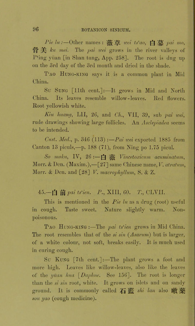 Pie la:—Other names: iff wei ts‘ao, [[J ^ pai mo, 'pj' 3^ ku met. The pai tcei grows in the river valleys of P‘ing yuan [in Shan tung, App. 258]. The root is dug up on the 3rd day of the 3rd month and dried in the shade. T£ao Hung-king says it is a common plant in Mid China. Su Sung [lltli cent.]:—It grows in Mid and North China. Its leaves resemble willow-leaves. lied flowers. Root yellowish white. Kiu huang, LIT, 26, and Ch., VII, 39, sub pai wei, rude drawings showing large follicles. An Asclepiadea seems to be intended. Cast. Med., p. 346 (113) :—Pai. icei exported 1885 from Canton 13 piculs,—p. 188 (71), from Ning po 1.75 picul. So moka, IV, 26 :—Q |j|j Vincetoxicum acuminatum, Morr. & Den. (Maxim.),—[27] same Chinese name, C. atratwm, Morr. & Den. and [28] V. macrophyllum, S. & Z. 45.—Q ^1] pai ts‘ien. P., XIII, 60. 7’., CLVI1. This is mentioned in the Pie lu, as a drug (root) useful in cough. Taste sweet. Nature slightlv warm. Non- poisonous. T‘ao Hung-king :—The pai tslien grows in Mid China. The root resembles that of the si sin (Asarinn) but is larger, of a white colour, not soft, breaks easily. It is much used in curing cough. Su Kung [7th cent.]:—The plant grows a foot and more high. Leaves like willow-leaves, also like the leaves of the yuan kua [Daphne. See 156]. The root is longer than the si sin root, white. It grows on islets and on sandy ground. It is commonly called Tfa Hi ski lan also p§5( ^ sou gao (cough medicine).