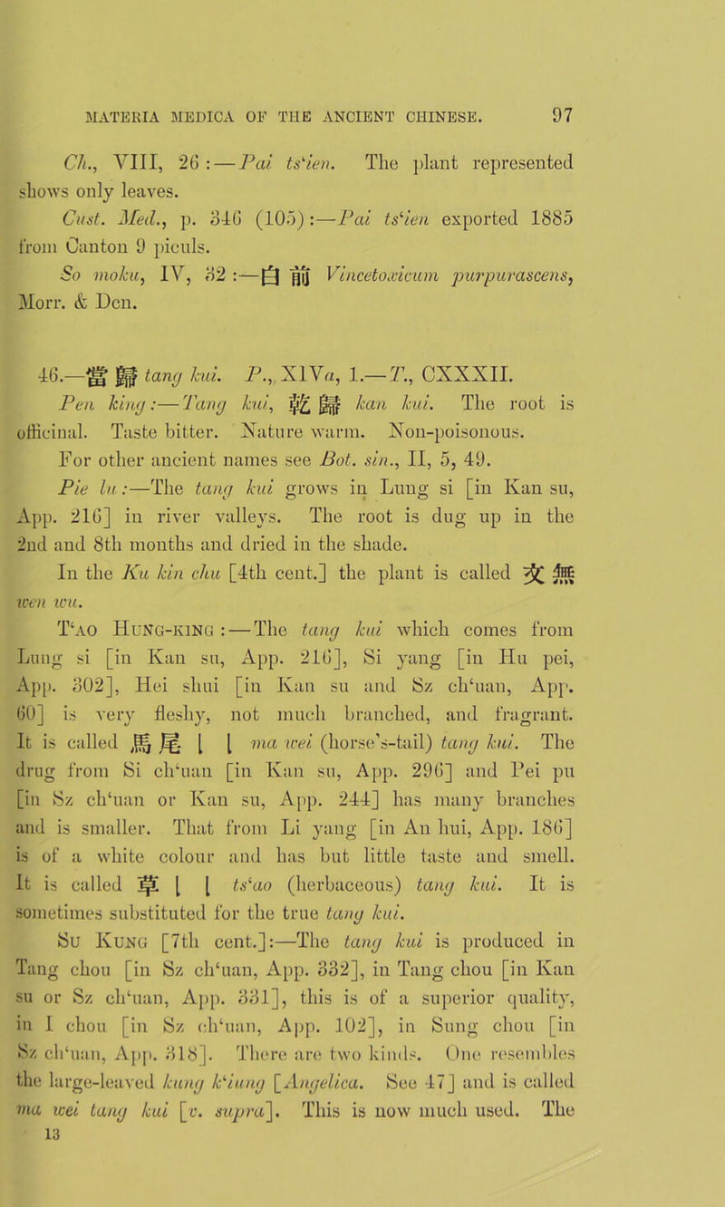Ch., VIII, 26 :—Pai ts'ien. The plant represented shows only leaves. Cust. Med., p. 646 (105) :—Pai tslien exported 1885 from Canton 9 piculs. So moku, IV, 82 :—]pj Vincetoxicmn purpurascens, Morr. & Den. 16.—^ gf tang kui. P., XIV«, 1.— T., CXXXII. Pen king:—Tang kui, ^IF ^an kui. The root is officinal. Taste bitter. Xatnre warm. Xon-poisonous. For other ancient names see Bot. sin., II, 5, 49. Pie lu:—The tang kui grows in Lung si [in Kansu, App. 216] in river valleys. The root is dug up in the 2nd and 8th months and dried in the shade. In the Ku kin chu [1th cent.] the plant is called M wen wu. T‘ao HuNG-king : — The tang kui which comes from Lung si [in Kan su, App. 216], Si yang [in Hu pei, App. 302], Hei sliui [in Kan su and Sz ch‘uan, App. 60] is very fleshy, not much branched, and fragrant. It is called [ [ ma wei (horse’s-tail) tang kui. The drug from Si ch‘uan [in Kan su, App. 296] and Dei pu [in Sz ch'uan or Kan su, App. 211] has many branches and is smaller. That from Li yang [in An hui, App. 186] is of a white colour and has but little taste and smell. It is called [ [ tslao (herbaceous) tang kui. It is sometimes substituted for the true tang kui. Su Kung [7th cent.]:—The tang kui is produced in Tang chou [in Sz ch‘uan, App. 332], in Tang chou [in Kan su or Sz ch‘uan, App. 331], this is of a superior quality, in I chou [in Sz eh‘uan, App. 102], in Sung chou [in Sz chTian, App. 818]. There are two kinds. One resembles the large-leaved kung Piung [Angelica. See 17] and is called ma icei tang kui [r. supra]. This is now much used. The 13