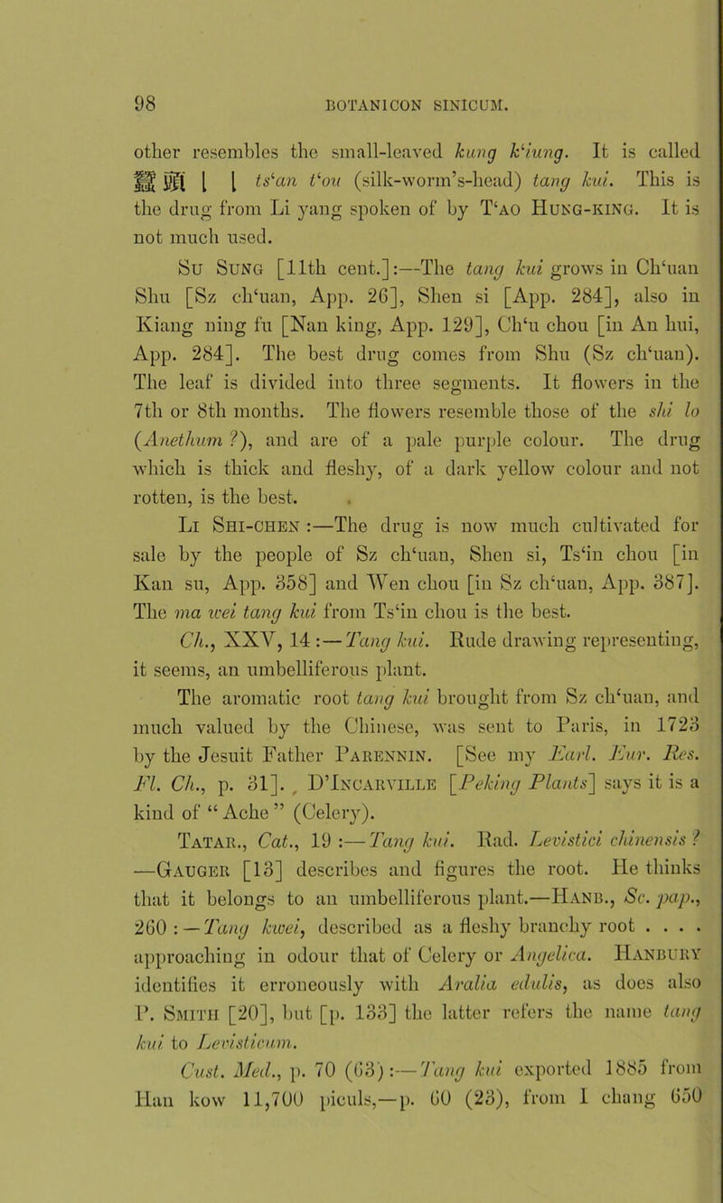 other resembles the small-leaved kung kHung. It is called 1$ 01 1 l tslan tlou (silk-worm’s-head) tang kui. This is the drug from Li yang spoken of by T‘ao Hung-king. It is not much used. Su Sung [11th cent.]:—The tang kui grows in ClTuan Shu [Sz clTuan, App. 26], Shen si [App. 284], also in Kiang ning f'u [Nan king, App. 129], ClTu chou [in An hui, App. 284]. The best drug comes from Shu (Sz ch‘uan). The leaf is divided into three segments. It flowers in the 7th or 8th months. The flowers resemble those of the shi lo (A net hum ?), and are of a pale purple colour. The drug which is thick and fleshy, of a dark yellow colour and not rotten, is the best. Li Shi-chen :—The drug is now much cultivated for sale by the people of Sz clTuan, Shen si, Ts‘in chon [in Kan su, App. 858] and Wen chou [in Sz clTuan, App. 887]. The via icei tang kui from Ts‘in chou is the best. Ch., XXAr, 14 :—Tang kui. Rude drawing representing, it seems, an umbelliferous plant. The aromatic root tang kui brought from Sz clTuan, and much valued by the Chinese, was sent to Paris, in 1728 by the Jesuit Father Parennin. [See my Earl. Eur. Res. FI. Ch., p. 81]. , D’Incarville [Peking Plants] says it is a kind of “ Ache ” (Celery). Tatar., Cat., 19 :—Tang kui. Rad. Levistici chinensis ? —Gauger [18] describes and figures the root. He thinks that it belongs to an umbelliferous plant.—Hanb., Sc. pap., 260 : —Tang kwei, described as a fleshy branchy root . . . . approaching in odour that of Celery or Angelica. TIanbuby identifies it erroneously with Aralia edulis, as does also P. Smith [20], but [p. 138] the latter refers the name tang kui to Levisticum. Cast. Med., p. 70 (63):—Tang kui exported 1885 from Han kow 11,700 piculs,— p. 60 (28), from 1 cluing 6a0