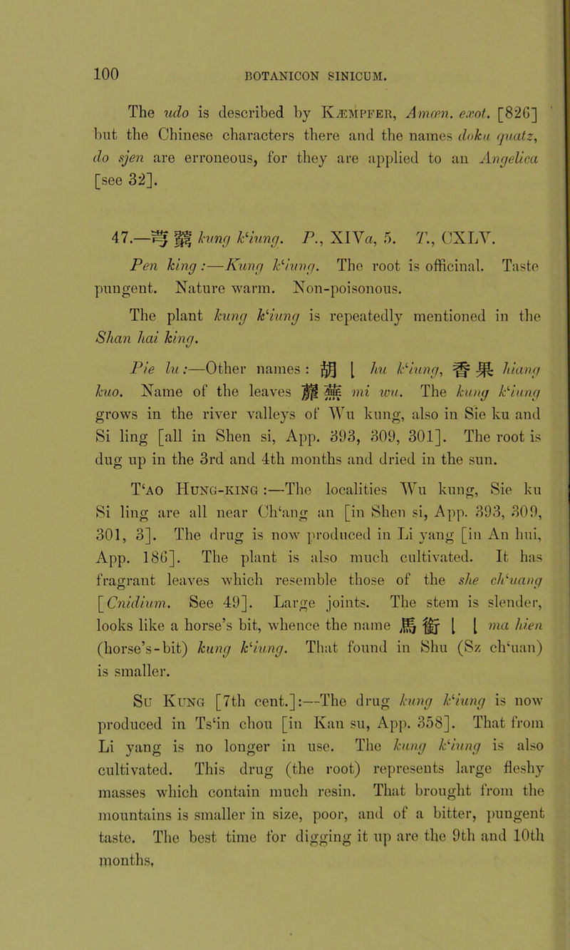 The udo is described by K^empfer, Amam. e.vot. [82G] but the Chinese characters there and the names doku quatz, do sjen are erroneous, for they are applied to an Angelica [see 32]. 47.—^ H hung Piung. P., XIVa, 5. T., CXLV. Pen king:—Rung Piling. The root is officinal. Taste pungent. Nature warm. Non-poisonous. The plant kung Piung is repeatedly mentioned in the Shan had king. Pie lu:—Other names : [ liu Piling, ^ J}1 hiang kuo. Name of the leaves Iff Sie mi wu. The kung Piling grows in the river valleys of Wu kung, also in Sie ku and Si ling [all in Shen si, App. 393, 309, 301]. The root is dug up in the 3rd and 4th months and dried in the sun. T‘ao Hung-king :—The localities Wu kung, Sie ku Si ling are all near Ch‘ang an [in Shen si, App. 393, 309, 301, 3]. The drug is now produced in Li yang [in An lmi, App. 186]. The plant is also much cultivated. It has fragrant leaves which resemble those of the she cPuang [ Cniilium. See 49]. Large joints. The stem is slender, looks like a horse’s bit, whence the name J{*| [ [ ma hien (horse’s-bit) kung Piung. That found in Shu (Sz ch‘uan) is smaller. Su Kung [7tli cent.]:—The drug kung Piung is now produced in Ts‘in chon [in Kan su, App. 358]. That from Li yang is no longer in use. The kung Piung is also cultivated. This drug (the root) represents large fleshy masses which contain much resin. That brought from the mountains is smaller in size, poor, and of a bitter, pungent taste. The best time for digging it up are the 9tli and 10th months,