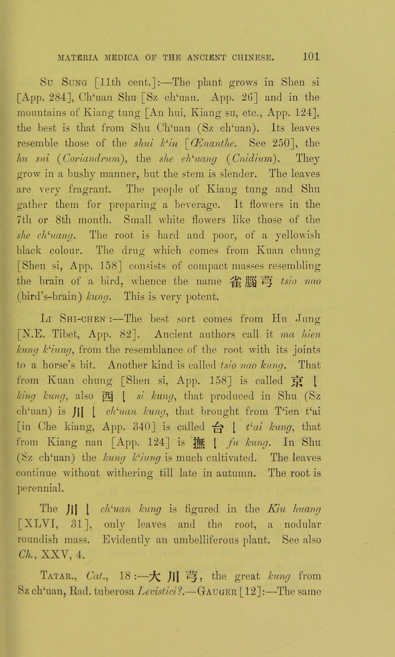 Su Sung [11th cent.]:—The plant grows in Slien si [App. 284], Ch‘uan Shu [Sz ch‘uan. App. 26] and in the mountains of Kiang tung [An liui, Kiang su, etc., App. 124], the best is that from Shu ChTian (Sz ch‘uan). Its leaves resemble those of the shut Jcliu \CEnanthe. See 250], the hu sui (Coriandrum), the she chluang (Cnidium). They grow in a bushy manner, but the stem is slender. The leaves are very fragrant. The people of Kiang tung and Shu gather them for preparing a beverage. It flowers in the 7th or 8th month. Small white flowers like those of the she chluang. The root is hard and poor, of a yellowish black colour. The drug which comes from Kuan chung [Shen si, App. 158] consists of compact masses resembling the brain of a bird, whence the name ^ j]^ ^ tsio nao (bird’s-brain) kung. This is very potent. Li Shi-chen :—The best sort conies from Hu Jung [N.E. Tibet, App. 82]. Ancient authors call it ma hien kung kliung, from the resemblance of the root with its joints to a horse’s bit. Another kind is called tsio nao hang. That from Kuan chung [Shen si, App. 158] is called [ king kung, also jftj [ si kung, that produced in Shu (Sz clihian) is J|[ [ clkuan kung, that brought from T‘ien t‘ai [in Che kiang, App. 340] is called [ tlai kung, that from Kiang nan [App. 124] is Jjitt [ fa kung. In Shu (Sz chTian) the kung kli,ung is much cultivated. The leaves continue without withering till late in autumn. The root is perennial. The JH [ clruan kung is figured in the Kiu huang [XLVI, 31], only leaves and the root, a nodular roundish mass. Evidently an umbelliferous plant. See also CL, XXV, 4. Tatar., Cat., 18:—^ J|| the great kung from Sz ch'uan, Rad. tuberosa Levistici?.—Gauger [12]:—The same