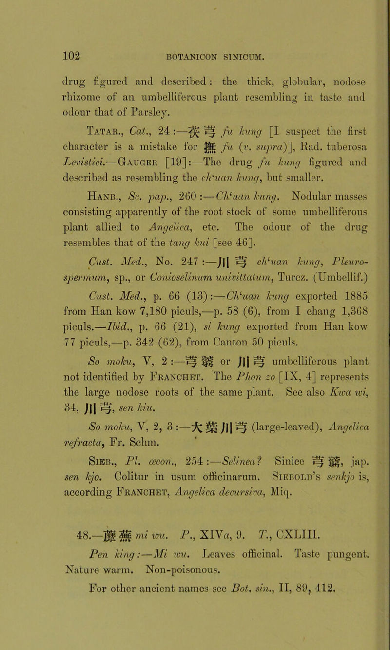 drug figured and described: the thick, globular, nodose rhizome of an umbelliferous plant resembling in taste and odour that of Parsley. Tatar., Cat., 24 :—^ jz* fa hung [I suspect the first character is a mistake for Jfet fu (v. supra)], Pad. tuberosa Levistici.—Gauger [19]:—The drug fu hmg figured and described as resembling the cli'uan hung, but smaller. Hanb., Sc. pap., 2G0 :—Ch‘uan hung. Nodular masses consisting apparently of the root stock of some umbelliferous plant allied to Angelica, etc. The odour of the drug resembles that of the tang hui [see 46]. Cast. Med., No. 247 :—J|| chluan hung, Pleuro- spermum, sp., or Conioselinum univittatum, Turcz. (Umbellif.) Cust. Med., p. 66 (13):—Cli'uan hung exported 1885 from Han kow 7,180 piculs,—p. 58 (6), from I chang 1,368 piculs.—lhid., p. 66 (21), si hung exported from Han kow 77 piculs,—p. 342 (62), from Canton 50 piculs. So mohu, V, 2 :—7^ Jjff or J|| ^ umbelliferous plant not identified by Franchet. The Phon zo [IX, 4] represents the large nodose roots of the same plant. See also Kwa wi, 34, J|| sen hiu. So mohu, V, 2, 3 :—^ Jl| ^ (large-leaved), Angelica refract a, Fr. Schm. Sieb., PI. oecon., 254:—Selinea? Sinico jap- sen hjo. Colitur in usum officinarum. Siebold’s senhjo is, according Franchet, Angelica decursiva, Miq. 48._$g M mi ion. P., XlVa, 9. T., CXLIII. Pen hing:—Mi wu. Leaves officinal. Taste pungent. Nature warm. Non-poisonous.