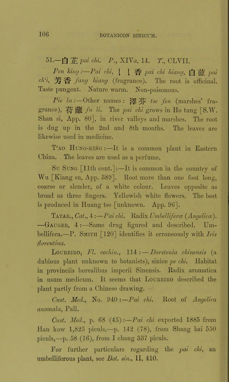 51—Q T pai chi. P., XIYa, 14. T., CLYII. Pen king:—Pai chi, [ [ pai chi hiang, Q ^ pai ctii, zij ^ fang hiang (fragrance). The root is officinal. Taste pungent. Nature warm. Non-poisonous. Pie lu:—Other names : tse fen (marshes’ fra- grance), ^ Hi! fu The pai chi grows in Ho tung [S.W. Shan si, App. 80], in river valleys and marshes. The root is dug up in the 2nd and 8th months. The leaves are likewise used in medicine. T‘ao IIung-king :—It is a common plant in Eastern China. The leaves are used as a perfume. Su Sung [11th cent.]:—It is common in the countiy of Wu [Iviang su, App. 389]. Root more than one foot long, coarse or slender, of a white colour. Leaves opposite as broad as three fingers. Yellowish white flowers. The best is produced in Huang tse [unknown. App. 96]. Tatar., Cat., 4 :—Pai chi. lladix Umbelliferce (Angeliccc). —Gauger, 4 :—Same drug figured and described. Um- bellifera.—P. Smith [120] identifies it erroneously with Iris florentina. Loureiro, FI. cochin., 114: — Dorstenia cldnensis (a dubious plant unknown to botanists), sinice pe chi. Habitat in provinciis borealibus imperii Sinensis. Radix aromatica in usum medicum. It seems that Loureiro described the plant partly from a Chinese drawing. Oust. Med., No. 940 :—Pai chi. Root of Angelica anomala, Pall. Oust. Med., p. 68 (45):—Pai chi exported 1885 from Han kow 1,825 piculs,—p. 142 (78), from Shang hai 550 piculs,—p. 58 (16), from I chang 337 piculs. For further particulars regarding the pai chi, an umbelliferous plant, see Pot. sin., II, 410.