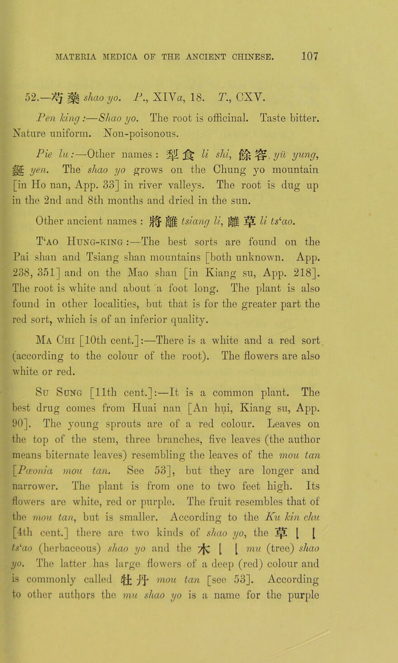 52.—f§| slicio yo. P., XlVa, 18. T., CXY. Pen king:—Shao yo. The root is officinal. Taste bitter. Nature uniform. Non-poisonous. Pie lu:—Other names: 3|!I li shi, fife l/il yun9-> §§ yen. The shao yo grows on the Chung yo mountain [in Ho nan, App. 33] in river valleys. The root is dug up in the 2nd and 8th months and dried in the sun. Other ancient names : tsiang li, j|l li ts‘ao. T;ao Hung-king :—The best sorts are found on the Pai shan and Tsiang shan mountains [both unknown. App. 238, 351] and on the Mao shan [in Kiang su, App. 218]. The root is white and about a foot long. The plant is also found in other localities, but that is for the greater part the red sort, which is of an inferior quality. Ma Chi [10th cent.]:—There is a white and a red sort (according to the colour of the root). The flowers are also white or red. Su Sung [11th cent.]:—It is a common plant. The best drug comes from Huai nan [An hui, Kiang su, App. 90]. The young sprouts are of a red colour. Leaves on the top of the stem, three branches, five leaves (the author means biternate leaves! resembling the leaves of the mou tan [.Pceonia mou tan. See 53], but they are longer and narrower. The plant is from one to two feet high. Its flowers are white, red or purple. The fruit resembles that of the mou tan, but is smaller. According to the Ku lcin chu [4th cent.] there are two kinds of shao yo, the ]p [ [ tslao (herbaceous) shao yo and the tJc l l mu (tree) shao yo. The latter has large flowers of a deep (red) colour and is commonly called i[j[ mou tan [see 53]. According to other authors the mu shao yo is a name for the purplo