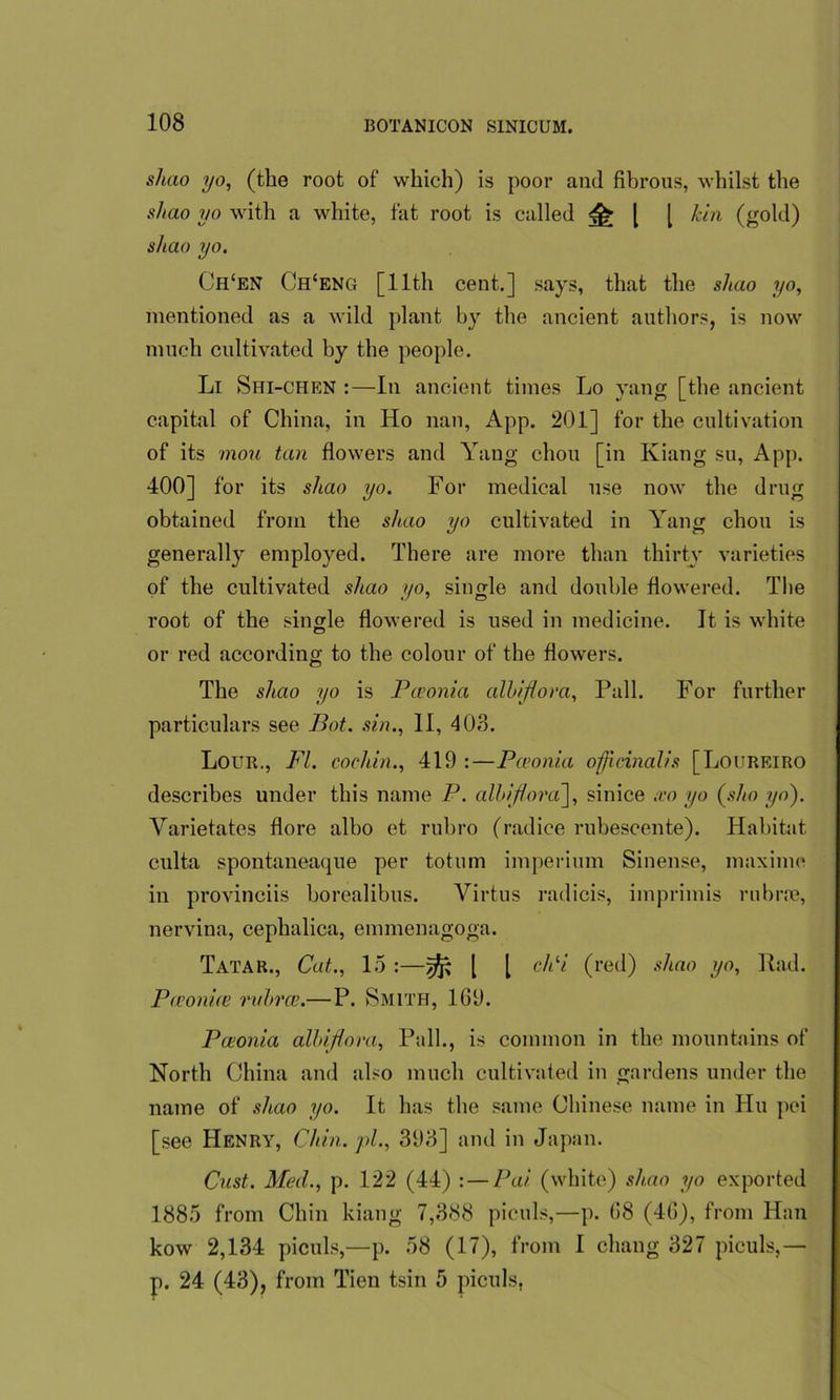 sluio yo, (the root of which) is poor and fibrous, whilst the shao yo with a white, fat root is called £ l [ kin (gold) shao yo. Ch‘en Ch'eng [11th cent.] says, that the shao yo, mentioned as a wild plant by the ancient authors, is now much cultivated by the people. Li Shi-chen :—In ancient times Lo yang [the ancient capital of China, in Ho nan, App. 201] for the cultivation of its mou tan flowers and Yang chon [in Kiang su, App. 400] for its shao yo. For medical use now the drug obtained from the shao yo cultivated in Yang chon is generally employed. There are more than thirty varieties of the cultivated shao yo, single and double flowered. The root of the single flowered is used in medicine. It is white or red according to the colour of the flowers. The shao yo is Pceonia alhifiora, Pall. For further particulars see Bot. sin., II, 403. Lour., FI. cochin., 419 :—Pceonia officinalis [Loureiro describes under this name P. albiflora], sinice ico yo (sho yo). Varietates flore albo et rubro (radice rubescente). Habitat culta spontaneaque per totum imperium Sinense, maxime in provinces borealibus. Virtus radicis, imprimis rubrre, nervina, cephalica, emmenagoga. Tatar., Cat., 15 :—^ | [ chli (red) shao yo, Rad. Ptconice rabrce.—P. Smith, 1G9. Pceonia albiflora, Pall., is common in the mountains of North China and also much cultivated in gardens under the name of shao yo. It has the same Chinese name in Hu pei [see Henry, Chin.pl., 393] and in Japan. Cast. Med., p. 122 (44) : — Pai (white) shao yo exported 1885 from Chin kiang 7,388 piculs,—p. G8 (4G), from Han kow 2,134 piculs,—p. 58 (17), from I cluing 327 piculs,— p. 24 (43), from Tien tsin 5 piculs,