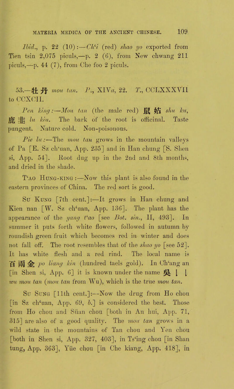 Ibid., p. 22 (10):—Ch(i (red) shao yo exported from Tien tsin 2,075 piculs,—p. 2 (6), from New chwang 211 piculs,—p. 44 (7), from Che foo 2 piculs. 53.—ft mou tan. P., XlVa, 22. T., CCLXXXYI1 to CCXCII. Pen king:—Mou tan (the male red) JfJ situ ku, jf$» ^ hi kin. The bark of the root is officinal. Taste pungent. Nature cold. Non-poisonous. Pie lu:—The mou tan grows in the mountain valleys of Pa [E. Sz clffuan, App. 235] and in Han chung [S. Shell si, App. 54]. Hoot dug up in the 2nd and 8th months, and dried in the shade. T‘ao Hong-king:—Now this plant is also found in the eastern provinces of China. The red sort is good. Su Rung [7th cent.]:—It grows in Han chung and Kien nan [W. Sz ch‘uan, App. 13d]. The plant has the appearance of the yang hao [see Pot. sin., II, 493]. In summer it puts forth white flowers, followed in autumn by roundish green fruit which becomes red in winter and does not fall off. The root resembles that of the shao yo [see 52]. It has white flesh and a red rind. The local name is H PO P° L/uny kin (hundred taels gold). In Ch‘ang an [in Shen si, App. 6] it is known under the name ^ [ [ icu moa tan (mou tan from Wu), which is the true mou tan. Su Sung [11th cent.]:—Now the drug from Ho chou [in Sz ch‘uan, App. 69, 5.] is considered the best. Those from Ho chou and Siian chou [botli in An hui, App. 71, 315] are also of a good quality. The mou tan grows in a wild state in the mountains of Tan chou and Yen chou [both in Shen si, App. 327, 403], in Ts‘ing chou [in Shan tung, App. 363], Yiie chou [in Che kiang, App. 418], in
