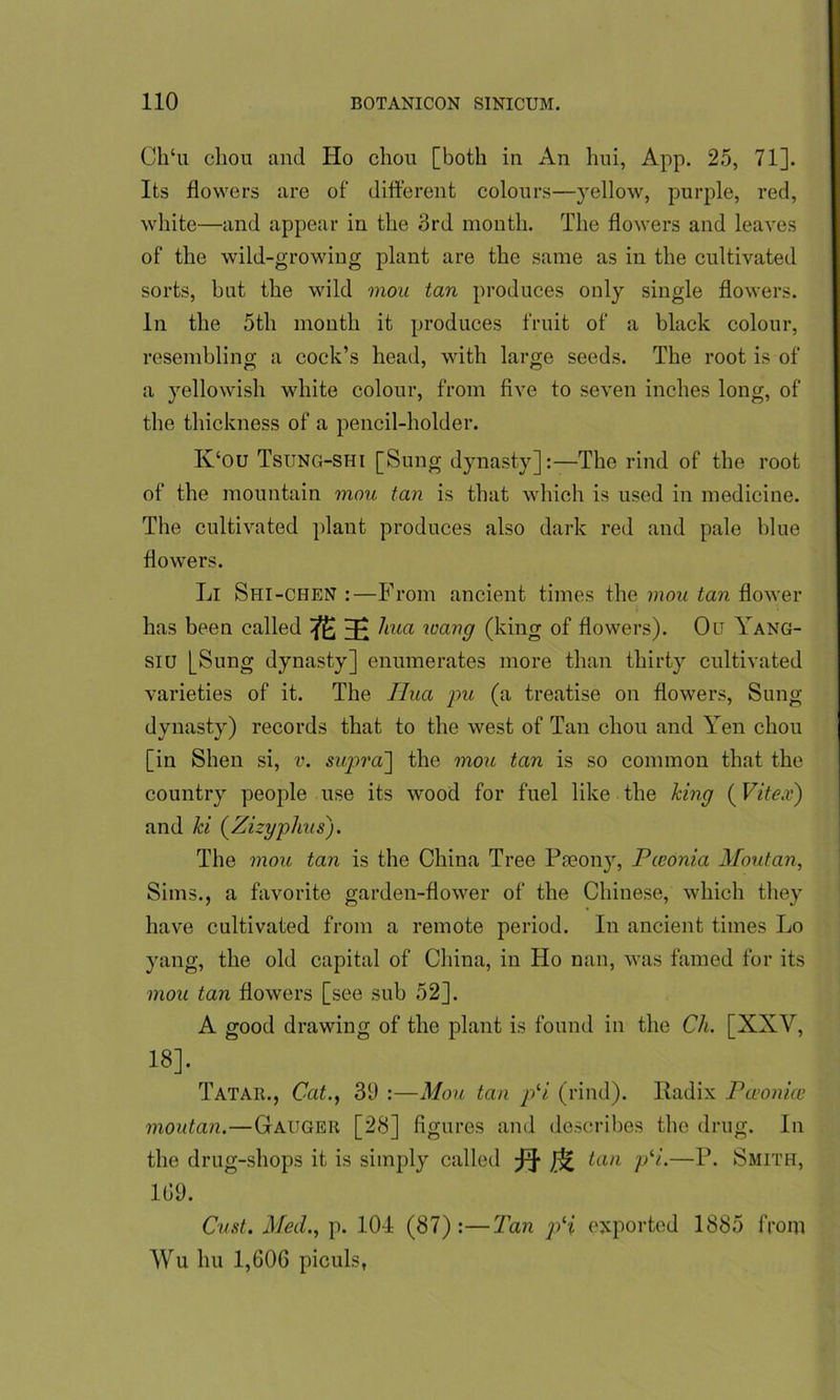 Ch‘u chou and Ho chou [both in An hui, App. 25, 71]. Its flowers are of different colours—yellow, purple, red, white—and appear in the 3rd month. The flowers and leaves of the wild-growing plant are the same as in the cultivated sorts, but the wild mou tan produces only single flowers. In the 5th month it produces fruit of a black colour, resembling a cock’s head, with large seeds. The root is of a yellowish white colour, from five to seven inches long, of the thickness of a pencil-holder. K‘ou Tsung-shi [Sung dynasty]:—The rind of the root of the mountain mou tan is that which is used in medicine. The cultivated plant produces also dark red and pale blue flowers. Li Shi-chen :—From ancient times the mou tan flower has been called Hi ^lua wang (king of flowers). Ou Yang- siu [Sung dynasty] enumerates more than thirty cultivated varieties of it. The Hua pu (a treatise on flowers, Sung dynasty) records that to the west of Tan chou and Yen chou [in Shen si, v. supra'] the mou tan is so common that the country people use its wood for fuel like the king (Vitex) and ki (Zizyplius). The mou tan is the China Tree Pseony, Pceonia Moutan, Sims., a favorite garden-flower of the Chinese, which they have cultivated from a remote period. In ancient times Lo yang, the old capital of China, in Ho nan, was famed for its mou tan flowers [see sub 52]. A good drawing of the plant is found in the Ch. [XXV, 18]. Tatar., Cat., 3(J :—Mou tan pli (rind). Radix Pa’onice moutan.—Gauger [28] figures and describes the drug. In the drug-shops it is simply called ta)l P‘1'—P- Smith, 169. Oust. Med., p. 104 (87):—Tan pH exported 1885 from Wu hu 1,606 piculs,