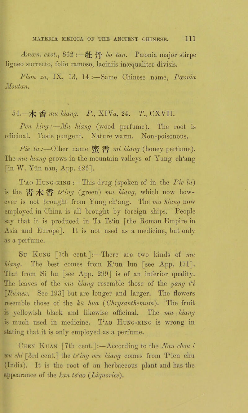 Amain, exot., 862 :—^ bo tan. Ppeonia major stirpe ligneo surrecto, folio ramoso, laciniis insequaliter divisis. Phon co, IX, 13, 14 :—Same Chinese name, Paionia Moutan. 54.—7fv ^ mu hiang. P., XlVa, 24. T., CXVII. Pen king:—Mu hiang (wood perfume). The root is officinal. Taste pungent. Nature warm. Non-poisonous. Pie lu :—Other name §|? ^ mi hiang (honey perfume). The mu hiang grows in the mountain valleys of Yung clTang [in W. Yiin nan, App. 426]. T‘ao TIung-king :—This drug (spoken of in the Pie lu) is the pf /fC Ie? tsling (green) mu ldang, which now how- ever is not brought from Yung chking. The mu hiang now employed in China is all brought by foreign ships. People say that it is produced in Ta Ts‘in [the Roman Empire in Asia and Europe]. It is not used as a medicine, but only as a perfume. Su Kung [7th cent.]:—There are two kinds of mu hiang. The best comes from K‘un lun [see App. 171]. That from Si hu [see App. 299] is of an inferior quality. The leaves of the mu hiang resemble those of the yang t‘i jJRumex. See 193] but are longer and larger. The flowers resemble those of the kii hua (Chrysanthemum). The fruit is yellowish black and likewise officinal. The mu hiang is much used in medicine. T£ao Hung-king is wrong in stating that it is only employed as a perfume. Chen Kuan [7th cent.]:—According to the Nan chou i wu chi [3rd cent.] the tsling mu hiang comes from T‘ien elm (India). It is the root of an herbaceous plant and has the appearance of the kau tslao (Liquorice).