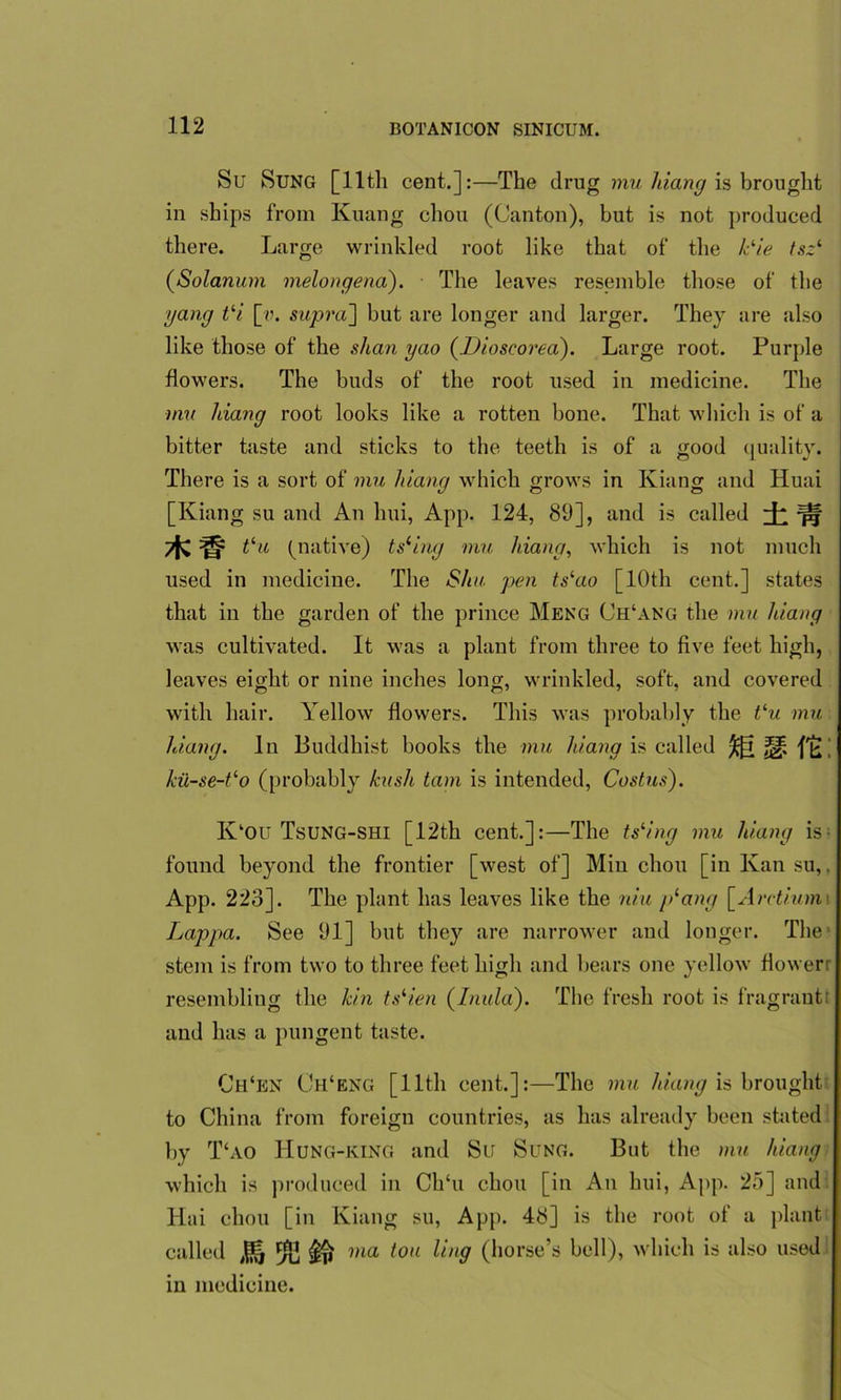 Su Sung [11th cent.]:—The drug mu hiang is brought in ships from Kuang chon (Canton), but is not produced there. Large wrinkled root like that of the Lie tsz1 (Solarium melongena). The leaves resemble those of the yang tli [v. supra] but are longer and larger. They are also like those of the shan yao {Dioscored). Large root. Purple flowers. The buds of the root used in medicine. The mu hiang root looks like a rotten bone. That which is of a bitter taste and sticks to the teeth is of a good quality. There is a sort of mu hiang which grows in Kiang and Huai [Kiang su and An lmi, App. 124, 89], and is called i t‘u (native) tsling mu hiang, which is not much used in medicine. The Slia pen ts‘ao [10th cent.] states that in the garden of the prince Meng Ch‘ang the mu hiang was cultivated. It was a plant from three to five feet high, leaves eight or nine inches long, wrinkled, soft, and covered with hair. Yellow flowers. This was probably the tlu mu hiang. In Buddhist books the mu hiang is called ffcL kii~se-tlo (probably hush tarn is intended, Costus). K‘OU Tsung-SHI [12th cent.]:—The tsling mu hiang is found beyond the frontier [west of] Min cliou [in Kan su,. App. 223]. The plant has leaves like the niu />lang [Arctium Lappa. See 91] but they are narrower and longer. The stem is from two to three feet high and bears one yellow flower: resembling the kin tslien (Inula). The fresh root is fragrant: and has a pungent taste. Ch‘en Ch‘eng [ 11th cent.]:—The mu hiang is brought to China from foreign countries, as has already been stated by T‘ao IIung-king and Su Sung. But the mu hiang which is produced in Ch‘u chou [in An hui, App. 25] and Hai chou [in Kiang su, App. 48] is the root of a plant called % ££ ma ton ling (horse’s bell), which is also used in medicine.