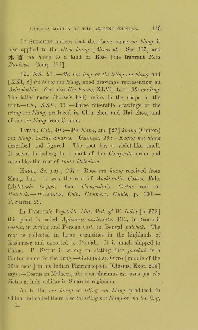 Li Shi-chen notices that the above name mi hiang is also applied to the chlen hiang [Aloeivood. See 307] and mu hiang to a kind of Rose [the fragrant Rosa Banksia. Comp. 171]. Ch., XX, 21 :—Ma tou ling or Vu tsling mu hiang, and [XXI, 2] tlu tslng mu hiang, good drawings representing an Aristolochia. See also Riu huang, XLV1, 15 :—Ma tou ling. The latter name (horse’s bell) refers to the shape of the fruit.— Ch., XXY, 11 :—Three miserable drawings of the tsrmg mu hiang, produced in Ch£u chou and Hai chon, and of the mu hiang from Canton. Tatar., Cat., 40 :—Mu hiang, and [27] huang (Canton) mu hiang, Costus amarus.—Gauger, 23 :—Kuang mu hiang described and figured. The root has a violet-like smell. It seems to belong to a plant of the Composite order and resembles the root of Inula Helenium. Hanb., Sc. pap., 257 :—Root mu hiang received from Shano; hai. It was the root of Aucklandia Costus, Falc. (Aplotaxis Lappa, Dene. Composita). Costus root or Putchuh.— Williams, Chin. Commerc. Guide, p. 100.— P. Smith, 29. In Dymock’s Vegetable Mat. Med. of W. India [p. 372] this plant is called Aplotaxis auriculata, DC., in Sanscrit kushta, in Arabic and Persian hast, in Bengal patchah. The root is collected in large quantities in the highlands of Kasluneer and exported to Punjab. It is much shipped to China. P. Smith is wrong in stating that putchuh is a Canton name for the drug.—Garcias ab Orto [middle of the 16th cent.] in his Indian Pharmacopoeia [Clusius, Exot. 204] says :—Costus in Malacca, ubi ejus plurimus est usus pu cho dictus et inde vehitur in Sinarum regionem. As to the mu hiang or tslng mu hiang produced ill China and called there also t‘u Islng mu hiang or via tou ling, 15