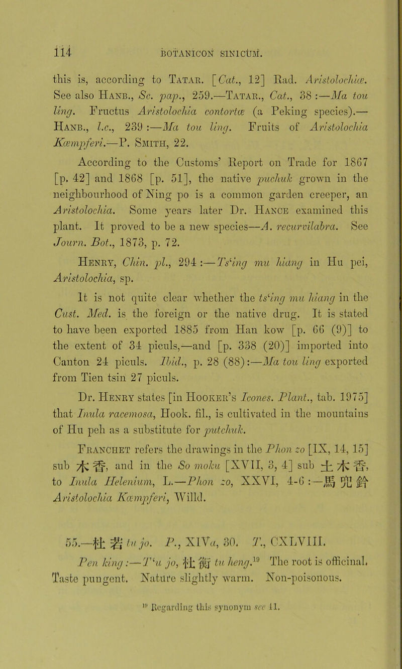 this is, according to Tatar. [Cat., 12] Rad. Aristolochice. See also Hanb., Sc. pap., 259.—Tatar., Cat., 88 :—Ma tou ling. Fructus Aristolochia contortue (a Peking species).— Hanb., l.c., 239 :—Ma tou ling. Fruits of Aristolochia Kcempferi.—P. Smith, 22. According to the Customs’ Report on Trade for 1867 [p. 42] and 1868 [p. 51], the native puchuk grown in the neighbourhood of Ning po is a common garden creeper, an Aristolochia. Some years later Dr. ITance examined this plant. It proved to he a new species—A. recurvilabra. See Journ. Bot., 1873, p. 72. Henry, Chin, pi., 294 :—Tsling mu hiang in Hu pei, Aristolochia, sp. It is not quite clear whether the ts'ing mu hiang in the Cast. Med. is the foreign or the native drug. It is stated to have been exported 1885 from Han kow [p. 66 (9)] to the extent of 34 piculs,—and [p. 338 (20)] imported into Canton 24 piculs. Ibid., p. 28 (88):—Ma tou ling exported from Tien tsin 27 piculs. Dr. Henry states [in Hooker’s leones. Plant., tab. 1975] that Inula racemosa. Hook, fil., is cultivated in the mountains of Hu poll as a substitute for putchulc. Fiianciiet refers the drawings in the Phon zo [IX, 14, 15] sub j[f, and in the So mohu [XVII, 3, 4] sub Hi 7fv iSb to Inula Helenium, L.—Phon zo, XXVI, 4-6 :—[}]] Aristolochia Kccmpferi, Willd. r w DO.- 4± in jo. P-, XIVa, 30. T., CXLVIII. Pen king:—T(u jo, $q tu hengP Taste pungent. Nature slightly warm. The root is officinal. Non-poisonous. 18 Regarding this synonym see 11.