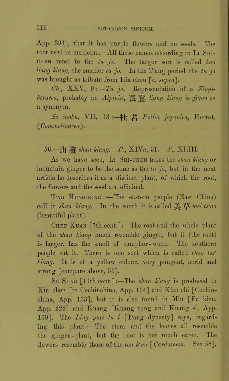 lie App. 391], that it has purple flowers and no seeds. The root used in medicine. All these names according to Li Shi- chen refer to the tu jo. The larger sort is called hao Hang /dang, the smaller tu jo. In the Thing period the tu jo was brought as tribute from Hia chou [u. supra]. Ch., XXV, 9 : — Tu jo. Representation of a Zlngi- heracea, probably an Alpinia, pi 3ji Hang Viang is given as a synonym. So mo/cu, VII, 13 :—^ Pollia japonlca, Hornst. (Commelinacece). 36.—fH ;H shan /dang. P., XlVa, 31. T., XLIII. As we have seen, Li Shi-chen takes the s/ian /dang or mountain ginger to be the same as the tu jo, but in the next article he describes it as a distinct plant, of which the root, the flowers and the seed are officinal. T‘ao Hung-king :—The eastern people (East China) call it shan /dang. In the south it is called IpC mei ts‘ao (beautiful plant). Chen Kuan [7th cent.]:—The root and the whole plant of the s/ian /dang much resemble ginger, but it (the root) is larger, has the smell of camphor-wood. The southern people eat it. There is one sort which is called chao tszi /dang. It is of a yellow colour, very pungent, acrid and strong [compare above, 55]. Su Sung [lltli cent.]:—The shan /dang is produced in Kiu chen [in Cochincliina, App. 154] and Kiao chi [Cochin- china, App. 133], but it is also found in Min [Fu kien, App. 222] and Kuang [Kuang tung and Ivuang si, App. 160]. The Ling piao lu i [T‘ang dynasty] says, regard- ing this plant:—The stem and the leaves all resemble the ginger-plant, but the root is not much eaten. The flowers resemble those of the tou Pou [ Cardamom. See 58],
