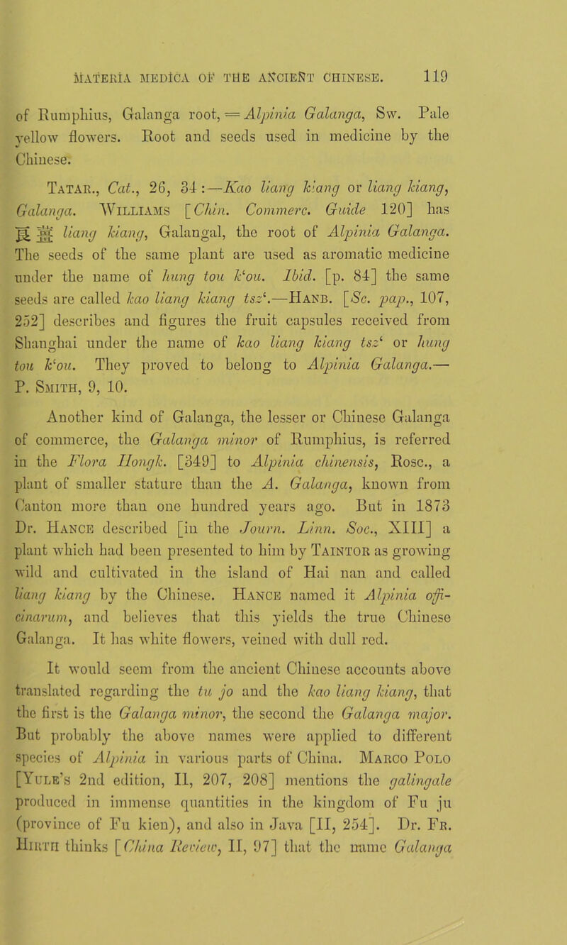 of Rumphius, Galanga root, = Alpinia Galanga, Sw. Pale yellow flowers. Root and seeds used in medicine by the Chinese. Tatar., Cat., 26, 3d :—Kao Hang Vang or Hang ldang, Galanga. Williams [Chin. Commerc. Guide 120] has Ac Hang Vang, Galangal, the root of Alpinia Galanga. The seeds of the same plant are used as aromatic medicine under the name of hung tou Vou. Ibid. [p. 84] the same seeds are called kao Hang Vang tsz1.—Hanb. [.Sc. pap., 107, 252] describes and figures the fruit capsules received from Shanghai under the name of kao Hang Vang tsz1 or hung tou Vou. They proved to belong to Alpinia Galanga.— P. Smith, 9, 10. Another kind of Galanga, the lesser or Chinese Galanga of commerce, the Galanga minor of Rumphius, is referred in the Flora Ilongk. [349] to Alpinia chinensis, Rose., a plant of smaller stature than the A. Galanga, known from Canton more than one hundred years ago. But in 1873 Dr. Hance described [in the Journ. Linn. Soc., XIII] a plant which had been presented to him by Taintor as growing wild and cultivated in the island of Hai nan and called Hang Vang by the Chinese. Hance named it Alpinia ofji- cinarum, and believes that this yields the true Chinese Galanga. It has white flowers, veined with dull red. It would seem from the ancient Chinese accounts above translated regarding the tu jo and the kao Hang Vang, that the first is the Galanga minor, the second the Galanga major. But probably the above names were applied to different species of Alpinia in various parts of China. Marco Polo [Yule’s 2nd edition, II, 207, 208] mentions the galingale produced in immense quantities in the kingdom of Fu ju (province of Fu kien), and also in Java [II, 254]. Dr. Fr. Hirth thinks [China Review, II, 97] that the name Galanga