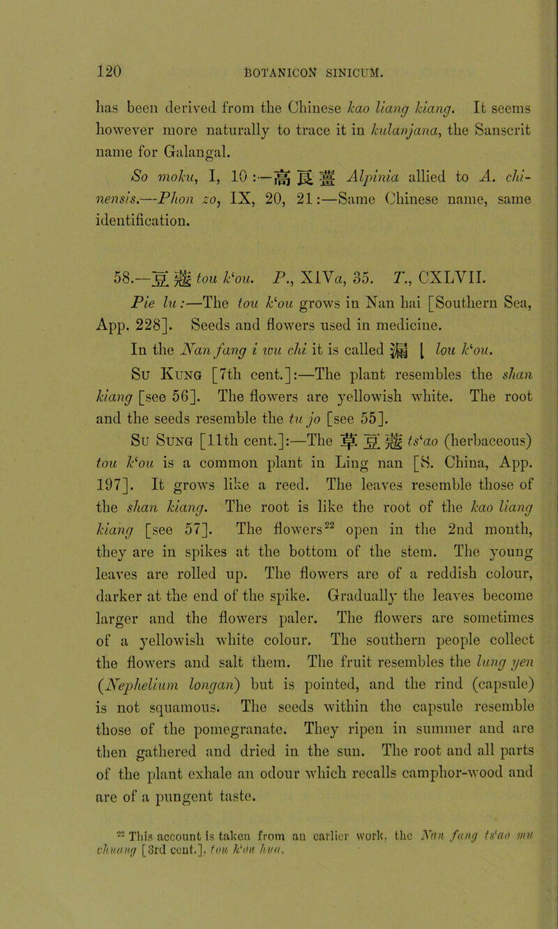 lias been derived from the Chinese kao Hang Idang. It seems however more naturally to trace it in kulanjana, the Sanscrit name for Galangal. So moku, I, 10 :—jsj ^ ^ Alpinia allied to A. chi- nensis.—Phon zo, IX, 20, 21:—Same Chinese name, same identification. 58.—tou k(ou. P., XlVa, 35. T., CXLVII. Pie lu:—The ion Pou grows in Nan lmi [Southern Sea, App. 228]. Seeds and flowers used in medicine. In the Nan fang i ivu chi it is called $|j [ lou Pou. Su Kung [7th cent.]:—The plant resembles the shan Idang [see 56]. The flowers are yellowish white. The root and the seeds resemble the tu jo [see 55]. Su Sung [11th cent.]:—The ~£h ^ ts'ao (herbaceous) tou Pou is a common plant in Ling nan [S. China, App. 197]. It grows like a reed. The leaves resemble those of the shan kiang. The root is like the root of the kao Hang kiang [see 57]. The flowers22 open in the 2nd month, they are in spikes at the bottom of the stem. The young leaves are rolled up. The flowers are of a reddish colour, darker at the end of the spike. Gradually the leaves become larger and the flowers paler. The flowers are sometimes of a yellowish white colour. The southern people collect the flowers and salt them. The fruit resembles the lung yen (Nephelium longan) but is pointed, and the rind (capsule) is not squamous. The seeds within the capsule resemble those of the pomegranate. They ripen in summer and are then gathered and dried in the sun. The root and all parts of the plant exhale an odour which recalls camphor-wood and are of a pungent taste. 2- Tliis account Is taken from an earlier work, the Kan fang ts'ao mu chmng [3rd cent.], ton lt'ou him.