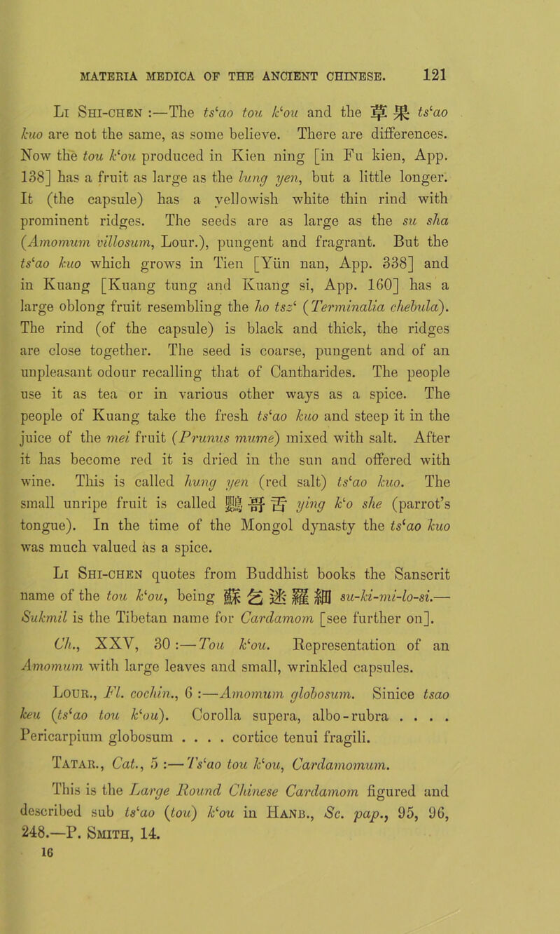 Li Shi-CHEN :—The ts‘ao tou lc‘ou and the Ip! ^ ts‘ao Jaw are not the same, as some believe. There are differences. Now the tou Jc‘ou produced in Kien ning [in Fn kien, App. 138] has a fruit as large as the lung yen, but a little longer. It (the capsule) has a yellowish white thin rind with prominent ridges. The seeds are as large as the su sha (Amomum villosum, Lour.), pungent and fragrant. But the tslao huo which grows in Tien [Yiin nan, App. 338] and in Kuang [Kuang tung and Kuang si, App. 160] has a large oblong fruit resembling the ho tszi (Terminalia chehula). The rind (of the capsule) is black and thick, the ridges are close together. The seed is coarse, pungent and of an unpleasant odour recalling that of Cantharides. The people use it as tea or in various other ways as a spice. The people of Kuang take the fresh ts‘ao Jcuo and steep it in the juice of the mei fruit (Prunus murne) mixed with salt. After it has become red it is dried in the sun and offered with wine. This is called hung yen (red salt) tslao Jaw. The small unripe fruit is called nf S' ying fc‘o she (parrot’s tongue). In the time of the Mongol dynasty the ts(ao Jcuo was much valued as a spice. Li Shi-chen quotes from Buddhist books the Sanscrit name of the tou Fou, being & 37ft fH su-Jci-mi-lo-si.— Su/cmil is the Tibetan name for Cardamom [see further on]. Ch., XXV, 30 :—Tou Fou. Representation of an Amomum with large leaves and small, wrinkled capsules. Lour., FI. cochin., 6 :—Amomum globosum. Sinice tsao Jceu (tslao tou Fou). Corolla supera, albo-rubra . . . . Pericarpium globosum .... cortice tenui fragili. Tatar., Cat., 5 :—7Yao tou Fou, Cardamomum. This is the Large Round Chinese Cardamom figured and described sub ts'ao (tou) Jdou in Hanb., Sc. pap., 95, 96, 248.—P. Smith, 14. 16