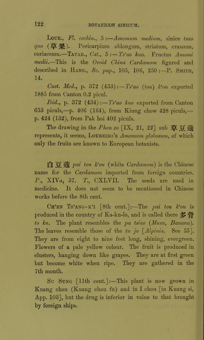 Lour., FI. cochin., 5 :—Amomum medium, sinice tsao quo (]p! ^H). Pericarpium oblongum, striatum, crassum, coriaceum.—Tatar., Cat., 5:—Tslao kuo. Fructus Amomi medii.—This is the Ovoid China Cardamom figured and described in Hanb., Sc. pap., 105, 106, 250 :—P. Smith, 14. Cust. Med., p. 372 (433):—Ts‘ao (tou) Pou exported 1885 from Canton 0.2 picul. Ibid., p. 372 (434) :—Tslao kuo exported from Canton 653 piculs,—p. 406 (164), from Kiung chow 428 piculs,— p. 424 (132), from Pak hoi 402 piculs. The drawing in the Phon zo [IX, 21, 22] sub jpi ^ represents, it seems, Loureiro’s Amomum globosum, of which only the fruits are known to European botanists. Q JaL x!i Pae' t°u h‘ou (white Cardamom) is the Chinese name for the Cardamom imported from foreign countries. P., XlVa, 37. T., CXLYII. The seeds are used in medicine. It does not seem to be mentioned in Chinese works before the 8th cent. Ch‘en Ts‘ang-k‘i [8th cent.]:—The pai tou klou is produced in the country of Ka-ku-lo, and is called there ^ to ku. The plant resembles the pa tsiao (Musa, Banana). The leaves resemble those of the tu jo [Alpinia. See 55]. They are from eight to nine feet long, shining, evergreen. Flowers of a pale yellow colour. The fruit is produced in clusters, hanging down like grapes. They are at first green but become white when ripe. They are gathered in the 7th month. Su Sung [11th cent.]:—This plant is now grown in Kuang chou (Kuang chou fu) and in I chou [in Ivuang si, App. 103], but the drug is inferior in value to that brought by foreign ships.