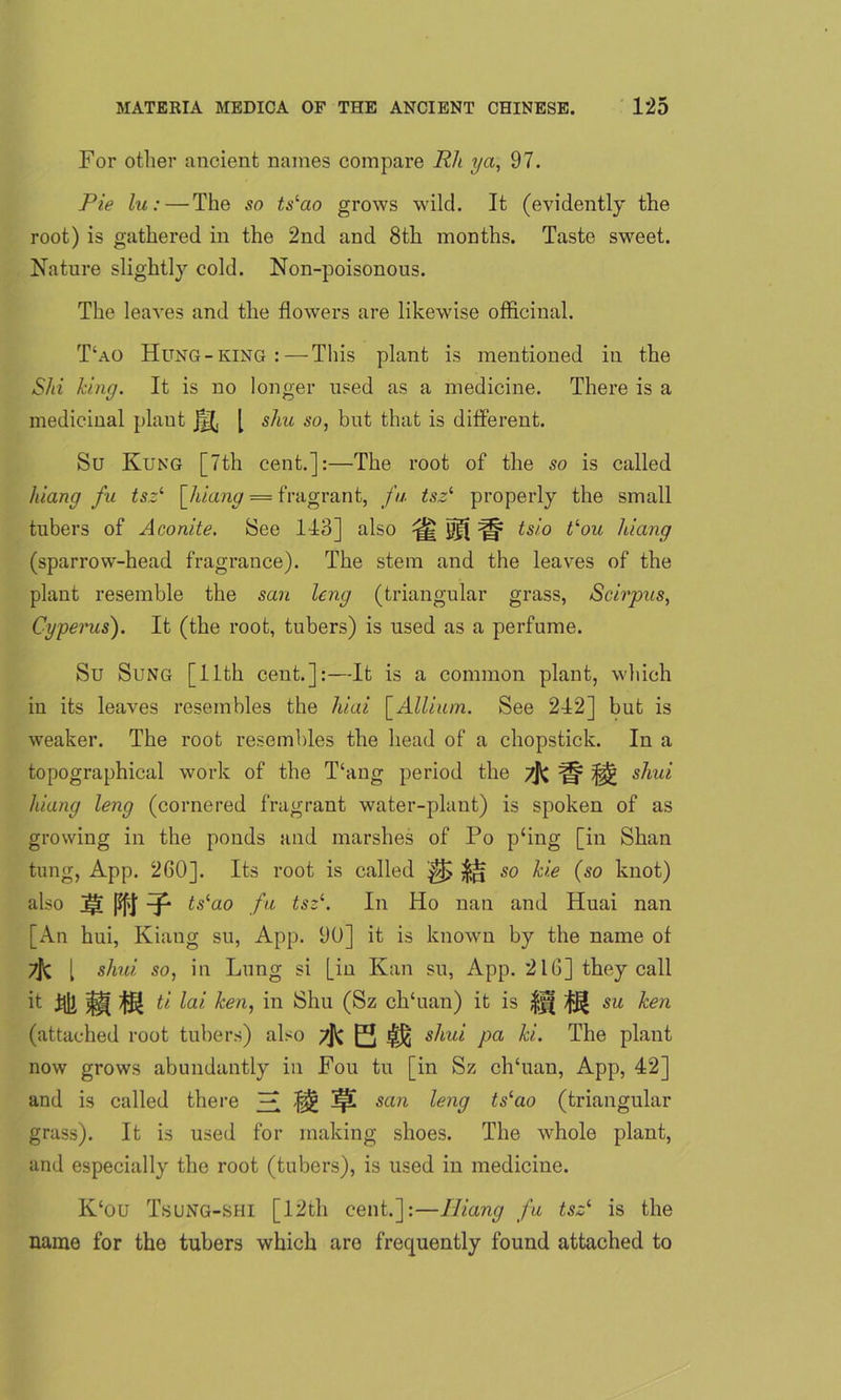 For other ancient names compare Rli ya, 97. Pie lu: — The so tslao grows wild. It (evidently the root) is gathered in the 2nd and 8th months. Taste sweet. Nature slightly cold. Non-poisonous. The leaves and the flowers are likewise officinal. T‘ao Hung-king: — This plant is mentioned in the Shi king. It is no longer used as a medicine. There is a medicinal plaut [ shu so, but that is different. Su Kung [7th cent.]:—The root of the so is called hiang fu tsz1 [hiang = fragrant, fa tszi properly the small tubers of Aconite. See 143] also ^ ^ tsio t‘ou hiang (sparrow-head fragrance). The stem and the leaves of the plant resemble the san leng (triangular grass, Scirpus, Cypenis). It (the root, tubers) is used as a perfume. Su Sung [11th cent.]:—It is a common plant, which in its leaves resembles the hiai [Allium. See 242] but is weaker. The root resembles the head of a chopstick. In a topographical work of the Thing period the ^ shui hiang leng (cornered fragrant water-plant) is spoken of as growing in the ponds and marshes of Po p‘ing [in Shan tung, App. 260]. Its root is called so hie (so knot) also j|T pfj' -J* tslao fu tsz1. In Ho nan and Huai nan [An hui, Kiang su, App. 90] it is known by the name of 7j< l shui so, in Lung si [in Kan su, App. 216] they call it ftk m ti lai ken, in Shu (Sz ch‘uan) it is ff( ijj)f su hen (attached root tubers) also 7jk E s^lul Pa The P^anf now grows abundantly in Fou tu [in Sz chTian, App, 42] and is called there ]£ Jp! san leng tslao (triangular grass). It is used for making shoes. The whole plant, and especially the root (tubers), is used in medicine. K‘ou Tsung-shi [12th cent.]:—Iiiang fu tsz1 is the name for the tubers which are frequently found attached to