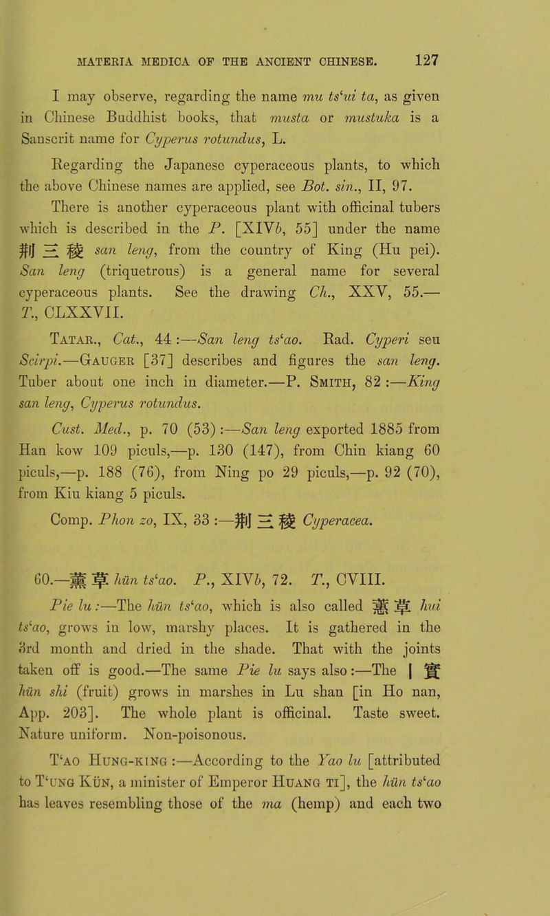 I may observe, regarding the name mu ts‘ui ta, as given in Chinese Buddhist books, that musta or mustuka is a Sanscrit name for Cyperus rotundus, L. Regarding the Japanese cyperaceous plants, to which the above Chinese names are applied, see Bot. sin., II, 97. There is another cyperaceous plant with officinal tubers which is described in the P. [XIV5, 55] under the name $|J Hi H san leng, from the country of King (Hu pei). San leng (triquetrous) is a general name for several cyperaceous plants. See the drawing Ch., XXV, 55.— T., CLXXVII. Tatar., Cat., 44 :—San leng tslao. Rad. Cyperi seu Seirpi.—Gauger [37] describes and figures the san leng. Tuber about one inch in diameter.—P. Smith, 82 :—King san leng, Cyperus rotundus. Cust. Med., p. 70 (53) :—San leng exported 1885 from Han kow 109 piculs,—p. 130 (147), from Chin kiang 60 piculs,—p. 188 (76), from Xing po 29 piculs,—p. 92 (70), from Kiu kiang 5 piculs. Comp. Plion zo, IX, 33 :—)fij ^ Cyperacea. 60.—if! hiin ts‘ao. P., XIV6, 72. T., CVIII. Pie lu:—The hiin ts‘ao, which is also called ^ jpi hui tslao, grows in low, marshy places. It is gathered in the 3rd month and dried in the shade. That with the joints taken off is good.—The same Pie lu says also:—The [ hiin shi (fruit) grows in marshes in Lu shan [in Ho nan, App. 203]. The whole plant is officinal. Taste sweet. Nature uniform. Non-poisonous. T‘ao Hung-king :—According to the Yao lu [attributed to T‘ung Kun, a minister of Emperor Huang ti], the hiin tslao has leaves resembling those of the ma (hemp) and each two