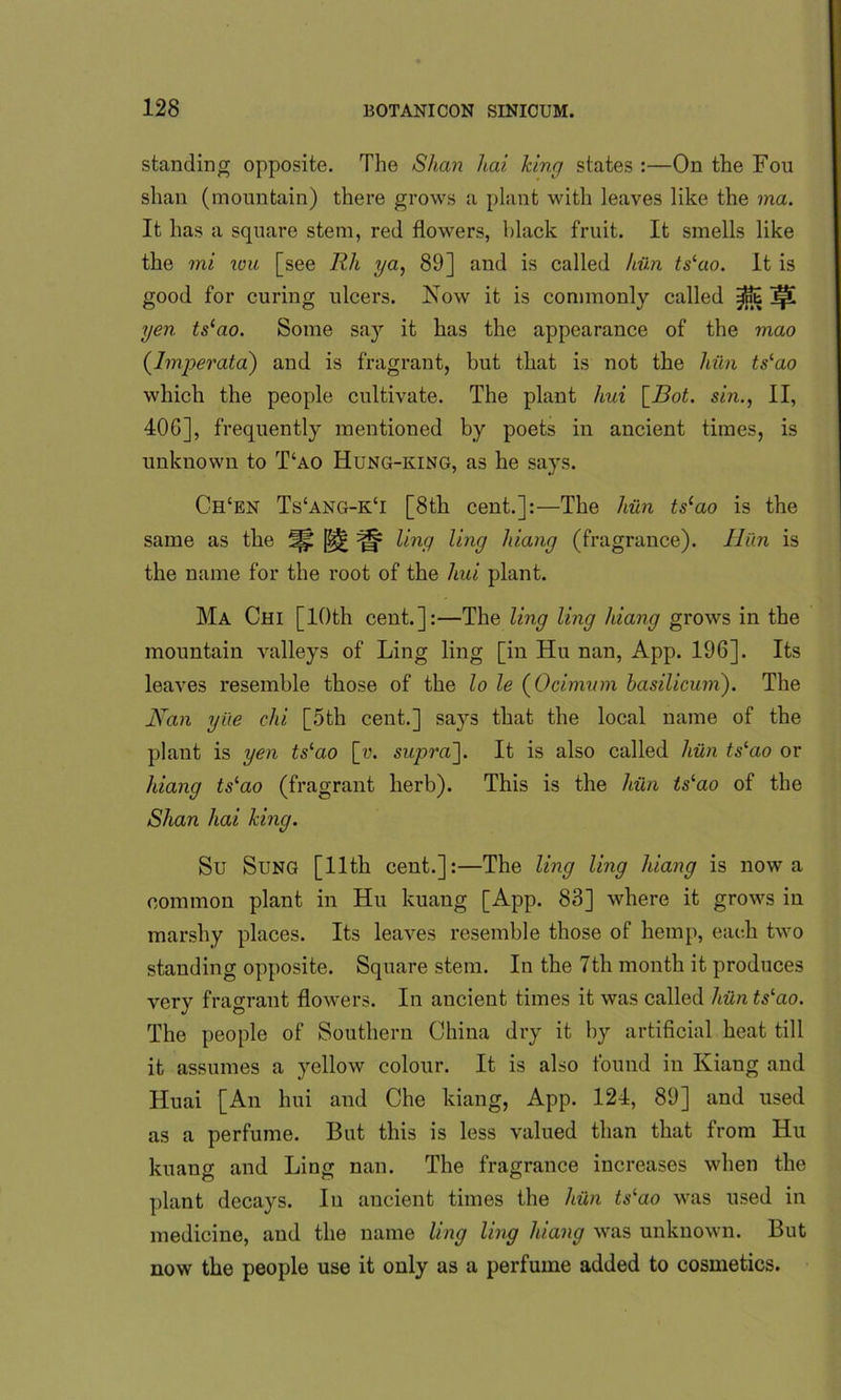 standing opposite. The Shan hai king states :—On the Fou shan (mountain) there grows a plant with leaves like the ma. It has a square stem, red flowers, black fruit. It smells like the mi wu [see Rh ya, 89] and is called him ts‘ao. It is good for curing ulcers. Now it is commonly called IpL yen tslao. Some sa}r it has the appearance of the mao (Imperata) and is fragrant, but that is not the hiln ts‘ao which the people cultivate. The plant hui [Bot. sin., II, 40G], frequently mentioned by poets in ancient times, is unknown to T‘ao Hung-king, as he says. Chcen Ts‘ang-k‘i [8th cent.]:—The hiln tslao is the same as the ^ ling ling hiang (fragrance). Hun is the name for the root of the hui plant. Ma Chi [10th cent.]:—The ling ling Juang grows in the mountain valleys of Ling ling [in Hu nan, App. 196]. Its leaves resemble those of the lo le (Ocimum basilicum). The Nan yi'te chi [5th cent.] says that the local name of the plant is yen tslao [«. supra']. It is also called hiln ts‘ao or hiang tslao (fragrant herb). This is the hiln ts‘ao of the Shan hai king. Su Sung [11th cent.]:—The ling ling hiang is now a common plant in Hu kuang [App. 83] where it grows in marshy places. Its leaves resemble those of hemp, each two standing opposite. Square stem. In the 7th month it produces very fragrant flowers. In ancient times it was called him tslao. The people of Southern China dry it by artificial heat till it assumes a yellow colour. It is also found in Kiang and Huai [An hui and Che kiang, App. 124, 89] and used as a perfume. But this is less valued than that from Hu kuang and Ling nan. The fragrance increases when the plant decays. In ancient times the hiln ts‘ao was used in medicine, and the name ling ling hiang was unknown. But now the people use it only as a perfume added to cosmetics.