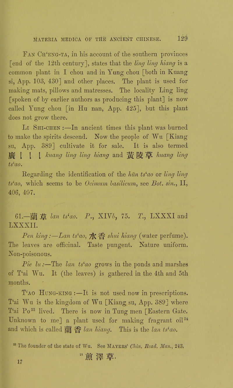 Fan Ch‘eng-ta, in liis account of the southern provinces [end of the 12th century], states that the ling ling liiang is a common plant in I chon and in Yung chou [both in Kuang si, App. 103, 430] and other places. The plant is used for making mats, pillows and matresses. The locality Ling ling [spoken of by earlier authors as producing this plant] is now called Yung chou [in Hu nan, App. 425], but this plant does not grow there. Li Shi-chen :—In ancient times this plant was burned to make the spirits descend. Now the people of Wu [Kiang su, App. 389] cultivate it for sale. It is also termed. [ [ [ kuang ling ling liiang and jgj; 1p[ huang ling tslao. Regarding the identification of the liiln tslao or ling ling ts‘ao, which seems to be Ocimum Lasilicum, see Bot. sin., II, 406, 407. 61.—ti jg lan ts‘ao. P., XIVb, 75. T., LXXXI and LXXXII. Pen king:—Lan ts‘ao. 7]^ Up si ad liiang (water perfume). The leaves are officinal. Taste pungent. Nature uniform. Non-poisonous. Pie lu:—The lan tslao grows in the ponds and marshes of T‘ai Wu. It (the leaves) is gathered in the 4th and 5th months. T:ao Hung-king :—It is not used now in prescriptions. T‘ai Wu is the kingdom of Wu [Kiang su, App. 389] where T‘ai Po23 lived. There is now in Tung men [Eastern Gate. Unknown to me] a plant used for making fragrant oil24 and which is called lan liiang. This is the lan ts(ao. n The founder of the state of Wu. See Mayers’ Chin, Head. Man., 213,  M n 17