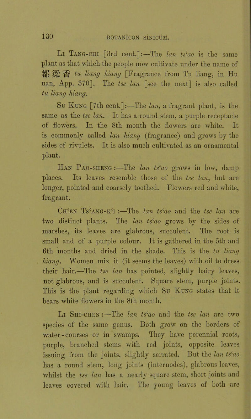 Li Tang-chi [3rd cent.]:—The lan tslao is the same plant as that which the people now cultivate under the name of a? m m tu ^an9 hiang [Fragrance from Tu liang, in Hu nan, App. 370]. The tse lan [see the next] is also called tu liang hiang. Su Ivung [7th cent.]:—The lan, a fragrant plant, is the same as the tse lan. It has a round stem, a purple receptacle of flowers. In the 8th month the flowers are white. It is commonly called lan hiang (fragrance) and grows by the sides of rivulets. It is also much cultivated as an ornamental plant. Han Pao-sheng :—The lan ts‘ao grows in low, damp places. Its leaves resemble those of the tse lan, but are longer, pointed and coarsely toothed. Flowers red and white, fragrant. Ch‘en Tscang-k£i :—The lan tslao and the tse lan are two distinct plants. The lan tslao grows by the sides of marshes, its leaves are glabrous, succulent. The root is small and of a purple colour. It is gathered in the otli and 6th months and dried in the shade. This is the tu liang hiang. Women mix it (it seems the leaves) with oil to dress their hair.—The tse lan has pointed, slightly hairy leaves, not glabrous, and is succulent. Square stem, purple joints. This is the plant regarding which Su Kung states that it bears white flowers in the 8th month. Li Shi-chen :—The lan tslao and the tse lan are two species of the same genus. Both grow on the borders of water-courses or in swamps. They have perennial roots, purple, branched stems with red joints, opposite leaves issuing from the joints, slightly serrated. But the lan tslao lias a round stem, long joints (internodes), glabrous leaves, whilst the tse lan has a nearly square stem, short joints and leaves covered with hair. The young leaves of both are