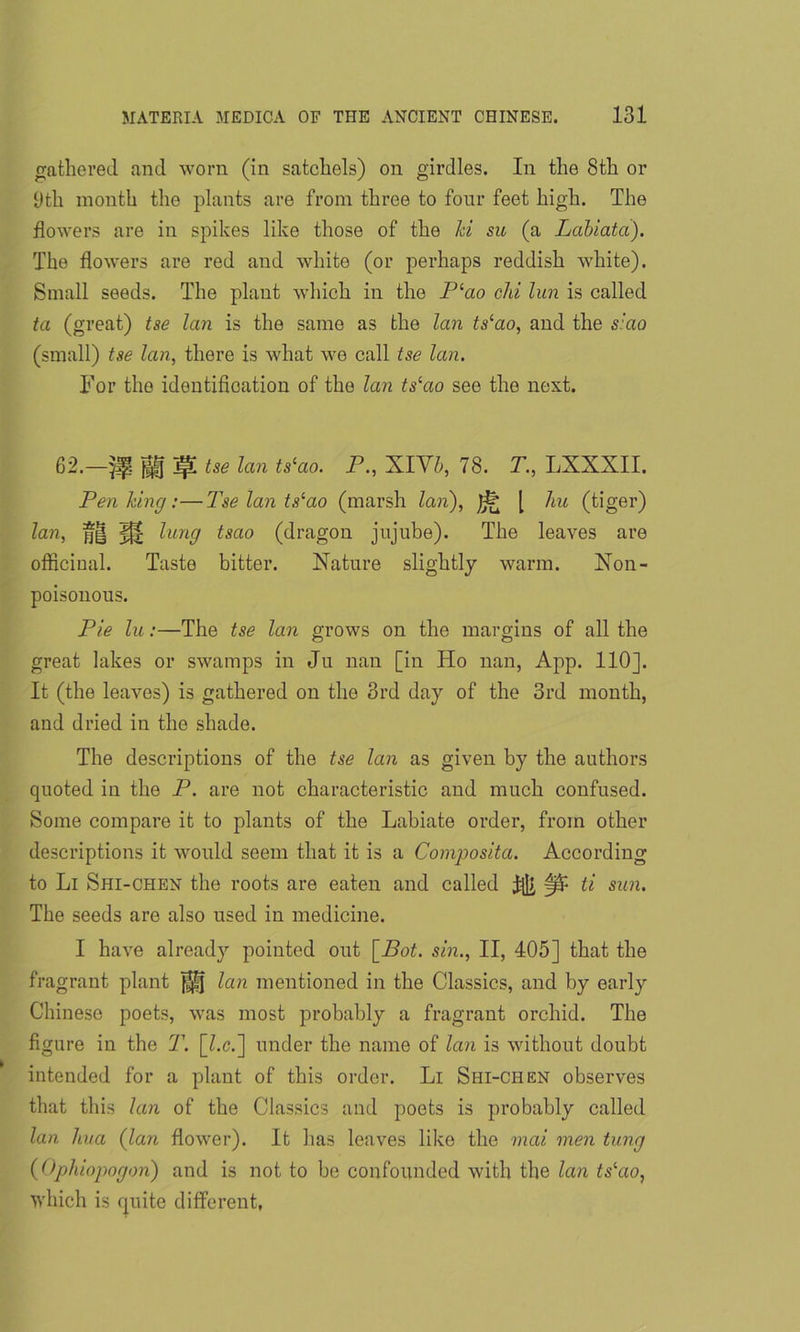 gathered and worn (in satchels) on girdles. In the 8th or 9th month the plants are from three to four feet high. The flowers are in spikes like those of the hi su (a Labiatd). The flowers are red and white (or perhaps reddish white). Small seeds. The plant which in the Plao clii lun is called ta (great) tse lan is the same as the lan ts(ao, and the s:ao (small) tse lan, there is what we call tse lan. For the identification of the lan ts‘ao see the next. 62.—|H jp tse lan ts‘ao. P., XIV5, 78. T., LXXXII. Pen king:—Tse lan tslao (marsh lan), [ hu (tiger) lan, jf| K! lung tsao (dragon jujube). The leaves are officinal. Taste bitter. Nature slightly warm. Non- poisonous. Pie lu:—The tse lan grows on the margins of all the great lakes or swamps in Ju nan [in Ho nan, App. 110]. It (the leaves) is gathered on the 3rd day of the 3rd month, and dried in the shade. The descriptions of the tse lan as given by the authors cpioted in the P. are not characteristic and much confused. Some compare it to plants of the Labiate order, from other descriptions it would seem that it is a Composita. According to Li Shi-chen the roots are eaten and called ^ ti sun. The seeds are also used in medicine. I have already pointed out [Bot. sin., II, 405] that the fragrant plant ^ lan mentioned in the Classics, and by early Chinese poets, was most probably a fragrant orchid. The figure in the T. [kc.] under the name of lan is without doubt intended for a plant of this order. Li Shi-chen observes that this lan of the Classics and poets is probably called lan hua (lan flower). It has leaves like the mai men tung (Ophiopogon) and is not to be confounded with the lan ts'ao, which is cpiite different,