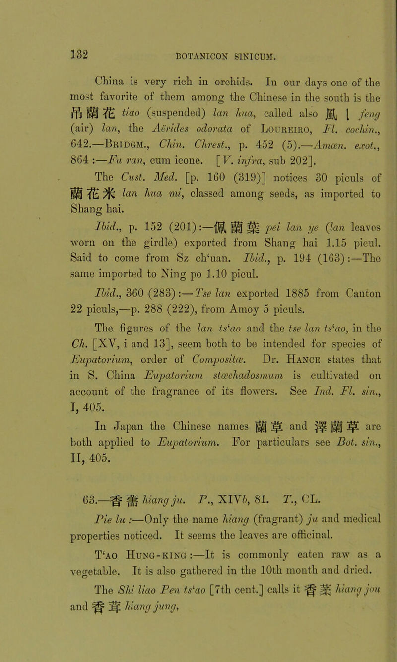 182 China is very rich in orchids. In our days one of the most favorite of them among the Chinese in the south is the i'll 7E t/ao (suspended) lan hua, called also H l ,fen9 (air) lan, the Aerides odorata of Loureiro, FI. cochin., 642.—Bridgm., Chin. Clirest., p. 452 (5).—Amcen. exot., 864 :—Fa ran, cum icone. [ V. infra, sub 202]. The Cast. Med. [p. 160 (319)] notices 30 piculs of MltiM lan hua mi, classed among seeds, as imported to Shang hai. Ibid., p. 152 (201) :—||ff pei lan ye (lan leaves worn on the girdle) exported from Shang hai 1.15 picul. Said to come from Sz ch‘uan. Ibid., p. 194 (163) :—The same imported to Xing po 1.10 picul. Ibid., 360 (283):—Tse lan exported 1885 from Canton 22 piculs,—p. 288 (222), from Amoy 5 piculs. The figures of the lan tslao and the tse lan tslao, in the Ch. [XY, i and 13], seem both to be intended for species of Eupatorium, order of Compositce. Dr. Hance states that in S. China Eupatorium stcechadosmum is cultivated on account of the fragrance of its flowers. See Ind. FI. sin., J, 405. In Japan the Chinese names ^ j|t and Jjp J||j are both applied to Eupatorium. For particulars see Dot. sin., II, 405. 63.—^ Hf hiang ju. F., XIV5, 81. T., CL. Fie lu :—Only the name hiang (fragrant) ju and medical properties noticed. It seems the leaves are officinal. T‘ao Hung-king :—It is commonly eaten raw as a vegetable. It is also gathered in the 10th month and dried. O o The Shi liao Pen tslao [7th cent.] calls it ^ hiang jou and ^ hiang jung,