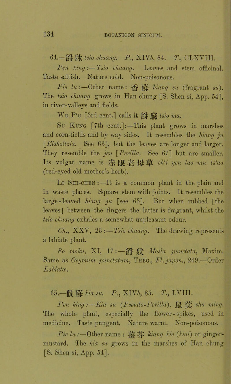 64.—gf tsio chuang. P., XIV5, 84. T., CLXYIII. Pen king:— Tsio cliuang. Leaves and stem officinal. Taste saltish. Nature cold. Non-poisonous. Pie lu:—Other name: ^ hiang su (fragrant su). The tsio chuang grows in Han chung [S. Shen si, App. 54], in river-valleys and fields. Wu P‘u [3rd cent.] calls it tsio ma. Su Kung [7th cent.]:—This plant grows in marshes and corn-fields and by way sides. It resembles the hiang ju [Elsholtzia. See 63], but the leaves are longer and larger. They resemble the jen \_Perilla. See 67] but are smaller. Its vulgar name is ^ M ^ ^ ^ chli yen lao mu tslao (red-eyed old mother’s herb). Li Shi-chen :—It is a common plant in the plain and in waste places. Square stem with joints. It resembles the large-leaved hiang ju [see 63]. But when rubbed [the leaves] between the fingers the latter is fragrant, whilst the tsio chuang exhales a somewhat unpleasant odour. Ch., XXY, 23 :—Tsio chuang. The drawing represents a labiate plant. So molcu, XI, 17 : — Mosla punctata, Maxim. Same as Ocymum punctatum, Thbg., FI. japon., 249.—Order Lahiatce. 65.—fig kia su. P., XIV h, 85. T., LYII1. Pen king :—Kia su (Pseudo-Perilla), JK ^ shu ming. The whole plant, especially the flower-spikes, used in medicine. Taste pungent. Nature warm. Non-poisonous. Pie lu:—Other name : Sc hiang kie (kiai) or ginger- mustard. The kia su grows in the marshes of Han chung [S. Shen si, App. 54].