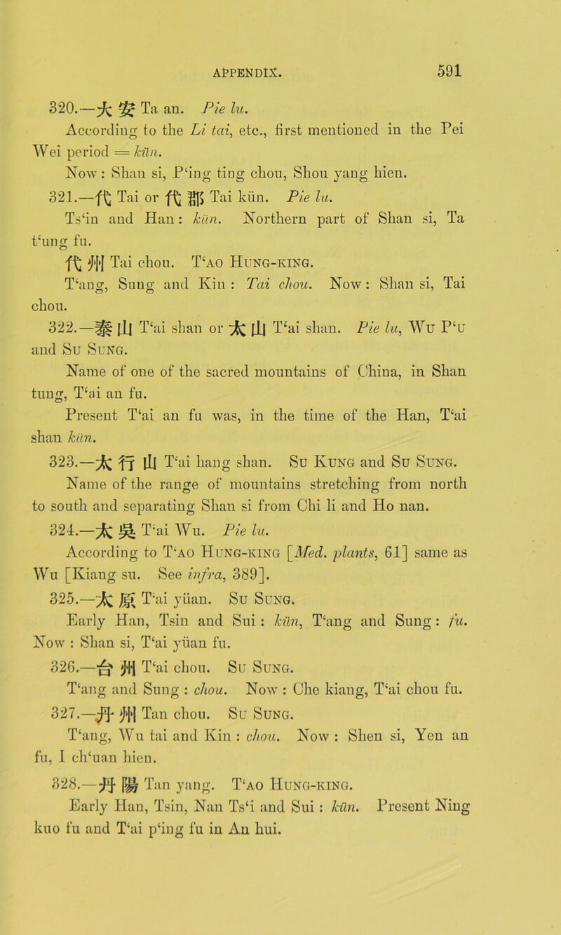 820.—Ta an. Pie lu. According to the Li tai, etc., first mentioned in the Pei Wei period = kiln. Now: Shau si, P'ing ting chou, Shou yang hien. 321. —Tai or Tai kiin. Pie lu. Ts‘in and Han: kiln. Northern part of Shan si, Ta thing fu. ft m Tai chou. T£ao Hung-king. Thing, Sung and Kin : Tai chou. Now : Shan si, Tai chou. 322. —|jj| [1| Thii shan or ^ |_L| T‘ai shan. Pie lu, Wu P‘u and Su Sung. Name of one of the sacred mountains of China, in Shan tung, Thii an fu. Present T‘ai an fu was, in the time of the Han, Thii shan kiln. 323. —^; fj [Li Thai hang shan. Su Kung and Su Sung. Name of the range of mountains stretching from north to south and separating Shan si from Chi li and Ho nan. 324. —^ T;ai Wu. Pie lu. According to T£ao Hung-king [Med. plants, 61] same as Wu [Kiang su. See infra, 389]. 325. —JgT T:ai yuan. Su Sung. Early Han, Tsin and Sui : kiln. Thing and Sung: fu. Now : Shan si, T‘ai yuan fu. 326. —Jfl Thii chou. Su Sung. T‘ang and Sung : chou. Now : Che kiang, Thii chou fu. 327. —M Tan chou. Su Sung. T‘ang, Wu tai and Kin : chou. Now : Shen si, Yen an fu, I eh‘uan hien. 828.—Wj Tan yang. T‘ao Hung-king. Early Han, Tsin, Nan Ts‘i and Sui: kiln. Present Ning kuo fu and Thii p‘ing fu in An liui.