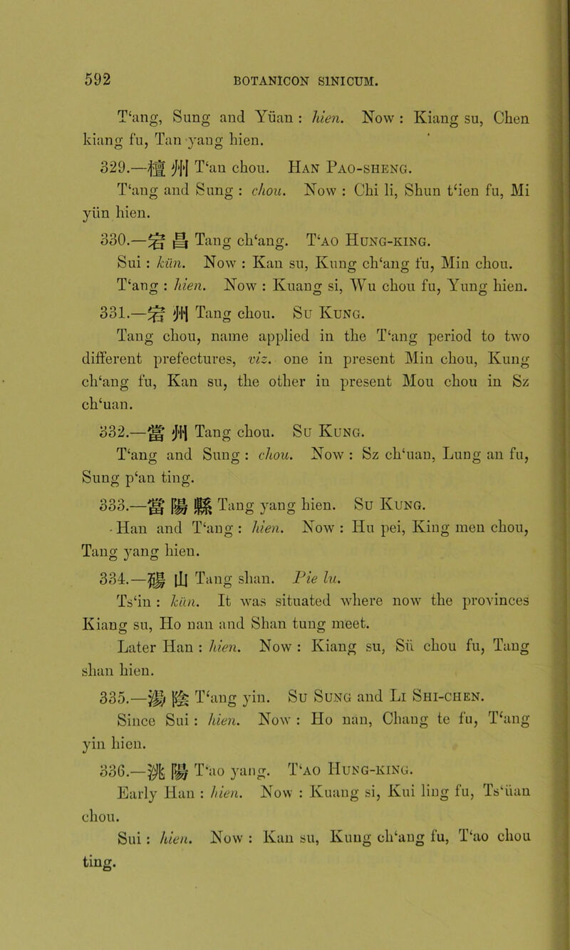 Thing, Sung and Yuan : hien. Now : Kiang su, Chen kiang fu, Tan yang hien. 329. —K j\\ T‘au chou. Han Pao-sheng. T‘ang and Sung : chou. Now : Chi li, Shun then fu, Mi yiin hien. 330. —^ H Tang clTang. T‘ao Hung-king. Sui : kiln. Now : Kan su, Kung clTang fu, Min chou. T‘ang : hien. Now : Kuang si, Wu chou fu, Yung hien. 331. —^ 'Ji‘1 Tang chou. Su Kung. Tang chou, name applied in the Yang period to two different prefectures, viz. one in present Min chou, Kung clTang fu, Kan su, the other in present Mou chou in Sz clTuan. 332. — jH jH'| Tang chou. Su Kung. T‘ang and Sung : chou. Now : Sz clTuan, Lung an fu, Sung phin ting. 333. —^ pH Tang yang hien. Su Kung. • Han and Yang : hien. Now : Hu pei, King men chou, Tang yang hien. 334. —$j§ [Jj Tang slum. Pie lu. Ts‘in : kiln. It was situated where now the provinces Kiang su, Ho nan and Shan tung meet. Later Han : hien. Now : Kiang su, Su chou fu, Tang shan hien. 335. —^ p§i Thing yin. Su Sung and Li Shi-chen. Since Sui : hien. Now : Ho nan, Chang te fu, Thing yin hien. 336. —^ |>H Thio yang. T‘ao IIung-king. Early Han : hien. Now : Kuang si, Kui ling fu, Ts‘iian chou. Sui: hien. Now : Kan su, Kung clTang fu, Thio chou ting.