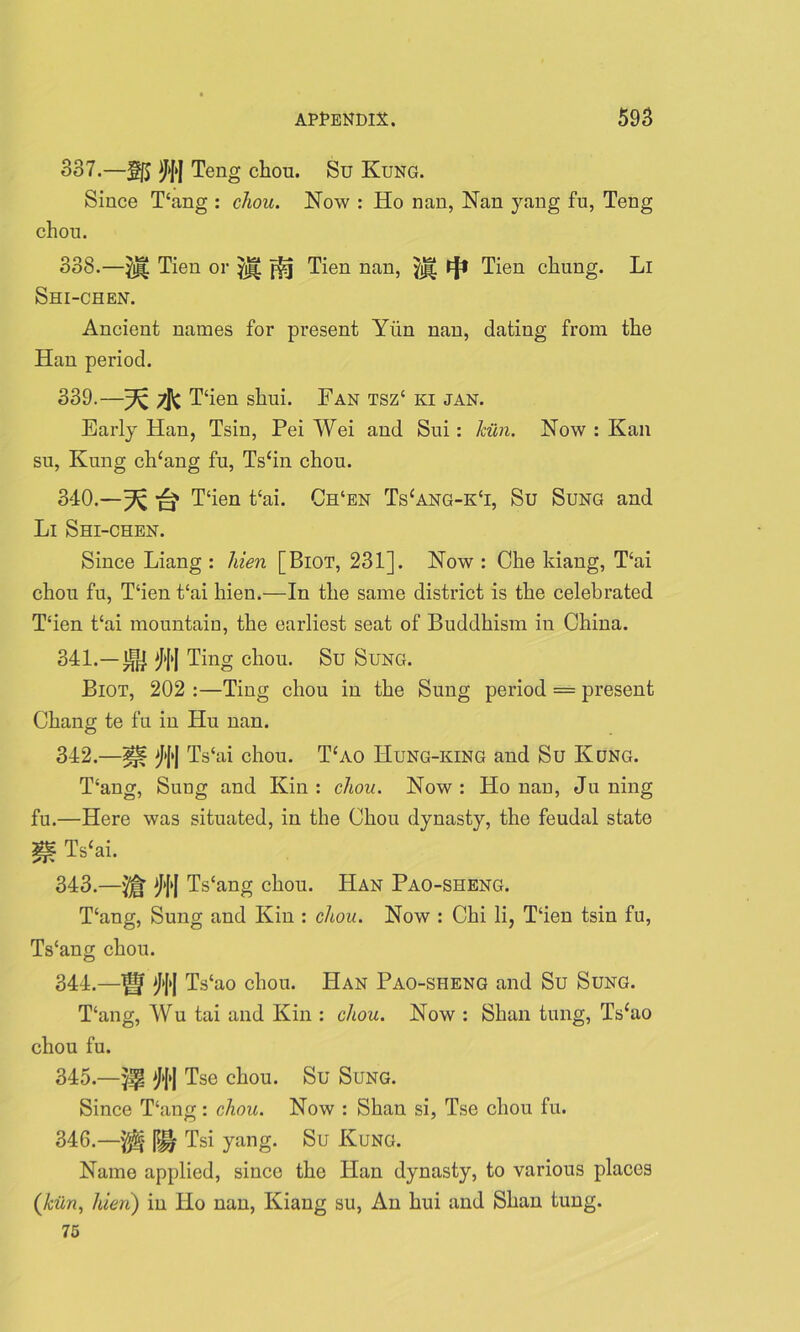 337. —§j5 )}[>J Teng chou. Su Kung. Since T‘ang : chou. Now : Ho nan, Nan yang fu, Teng chon. 338. —Tien or ffsj Tien nan, tjl Tien chung. Li Shi-chen. Ancient names for present Yiin nan, dating from the Han period. 339. —^ 7j^c Hien shui. Fan tsz‘ ki jan. Early Han, Tsin, Pei Wei and Sui: Iciln. Now : Kan su, Kung ch‘ang fu, Ts£in chou. 340. —^ T‘ien t‘ai. Ch‘en Ts£ang-k‘i, Su Sung and Li Shi-chen. Since Liang : hien [Biot, 231]. Now : Che kiang, T‘ai chou fu, T‘ien t‘ai hien.—In the same district is the celebrated Hien t‘ai mountain, the earliest seat of Buddhism in China. 341. —m Ting chou. Su Sung. Biot, 202 :—Ting chou in the Sung period = present Chang te fu in Hu nan. 342. —^ Mf Ts‘ai chou. Hao Hung-king and Su Kung. T‘ang, Sung and Kin : chou. Now : Ho nan, Ju ning fu.—Here was situated, in the Chou dynasty, the feudal state W. T*‘ai. 343. —Ts‘ang chou. Han Pao-sheng. Hang, Sung and Kin : chou. Now : Chi li, Hien tsin fu, Ts'ang chou. 344. —f|f Ts‘ao chou. Han Pao-sheng and Su Sung. Hang, Wu tai and Kin : chou. Now : Shan tung, Ts£ao chou fu. 345. —Tse chou. Su Sung. Since Hang: chou. Now : Shan si, Tse chou fu. 346. —'$5£ |g| Tsi yang. Su Kung. Name applied, since the Han dynasty, to various places (kiln, hien) in Ho nan, Kiang su, An hui and Shan tung. 75