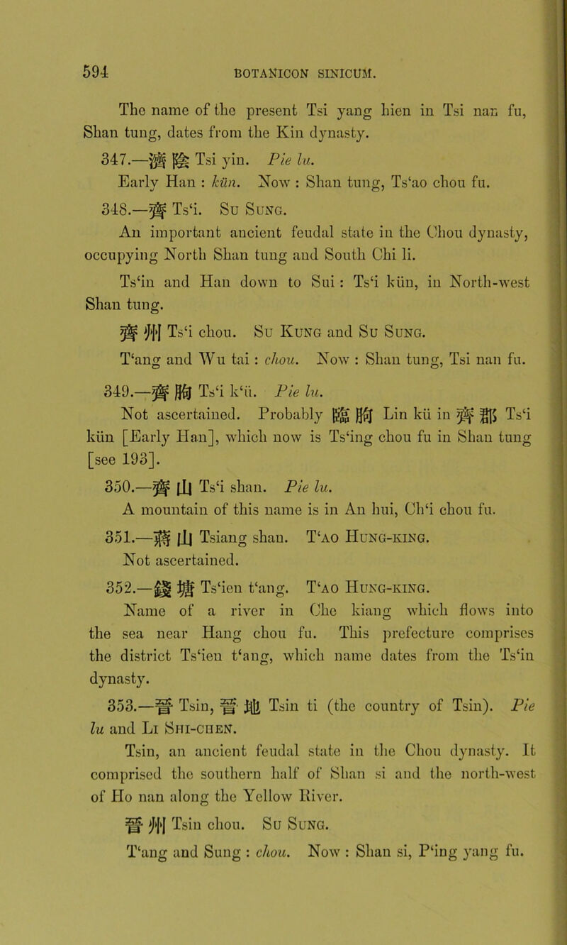 The name of the present Tsi yang hien in Tsi nan fu, Shan tung, dates from the Kin dynasty. 347. —Tsi yin. Pie lu. Early Han : kiln. Now : Shan tung, Ts‘ao chou fu. 348. —^ Ts‘i. Su Sung. An important ancient feudal state iu the Chou dynasty, occupying North Shan tung and South Chi li. Ts‘in and Han down to Sui : Ts‘i kiin, iu North-west Shan tung. tgf Ts‘i chou. Su Kung and Su Sung. T‘ang and Wu tai : chou. Now : Shan tung, Tsi nan fu. 349. —^ Ts‘i k‘ii. Pie lu. Not ascertained. Probably )j£j Liu kii in ^ ^|) Ts‘i kiin [Early Han], which now is Ts‘ing chou fu in Shan tung [see 193]. 350. —^ |_H rLs‘i shan. Pie lu. A mountain of this name is in An hui, Ch‘i chou fu. 351. —^ |1| Tsiang shan. T‘ao Hung-king. Not ascertained. 352. —m ^ Ts‘ien thing. T‘ao Hung-king. Name of a river in Che kiang which flows into the sea near Hang chou fu. This prefecture comprises the district Ts'ien Pang, which name dates from the Ts‘in dynasty. 353. —Tsin, ^ Tsin ti (the country of Tsin). Pie lu and Li Shi-chen. Tsin, an ancient feudal state in the Chou dynasty. It comprised the southern half of Shan si and the north-west of Ho nan along the Yellow River. ^'J'| Tsin chou. Su Sung. T‘ang and Sung : chou. Now : Shan si, P‘ing yang fu.