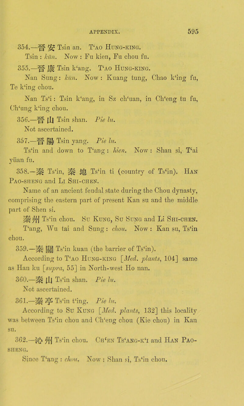 354. —H ^ Tsin an. T£ao Hung-king. Tsin : kiln. Now : Fu kien, Fu chon fn. 355. —Tsin k‘ang. T‘ao ITung-king. Nan Sung: kiln. Now : Kuans tung, Chao k‘ing fu, <D o O7 O 7 Te k‘ing chou. Nan Ts‘i: Tsin k‘ang, in Sz ch‘uan, in Ch‘eng tu fu, Ch‘ung k‘ing chou. O O 356. —fU Tsin shan. Pie lu. Not ascertained. 357. —jy| Tsin yang. Pie lu. Ts‘in and down to Hang : liien. Now : Shan si, Hai yuan fu. 358. —|pt Ts‘in, |j§ Ts‘in ti (country of Ts‘in). Han Pao-sheng and Li Shi-chen. Name of an ancient feudal state during the Chou dynasty, comprising the eastern part of present Kan su and the middle part of Shen si. Ts‘in chou. Su Kung, Su Sung and Li Shi-chen. Hang, Wu tai and Sung: chou. Now: Kan su, Ts‘in chou. 359. —f§| Ts‘in kuan (the barrier of Ts‘in). According to Hao Hung-king \Med. plants, 104] same as Han ku [supra, 55] in North-west Ho nan. 360. —§f§ (j_l Ts‘in shan. Pie lu. Not ascertained. 361. —^ Ts‘in t‘ing. Pie lu. According to Su Kung [Med. plants, 132] this locality was between Ts‘in chou and Ch'eng chou (Kie chou) in Kan su. 362. —^1}' *[*[>[ Ts‘in chou. Chcen Ts‘ang-k‘i and ITan Pao- sheng. Since Hang : cliou, Now : Shan si, Ts‘in chou.
