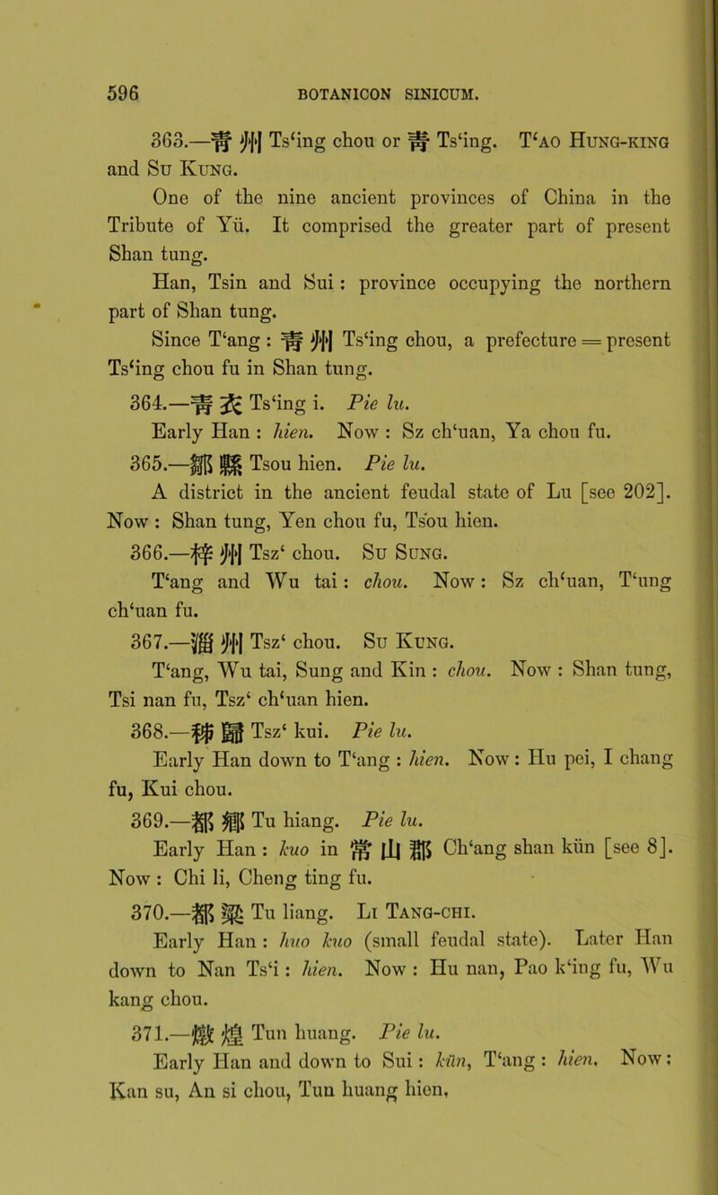 363.—^*f»| Ts‘ing chou or ^ Ts‘ing. T‘ao Hung-king and Su Rung. One of the nine ancient provinces of China in the Tribute of Yii. It comprised the greater part of present Shan tung. Han, Tsin and Sui: province occupying the northern part of Shan tung. Since T‘ang : ^ Ts‘ing chou, a prefecture = present Ts‘ing chou fu in Shan tung. 364. —^ ^ Ts‘ing i. Pie lu. Early Han : hien. Now : Sz ch‘uan, Ya chou fu. 365. —UI$ ^ Tsou hien. Pie lu. A district in the ancient feudal state of Lu [see 202]. Now : Shan tung, Yen chou fu, Tsou hien. 366. —^ Tsz‘ chou. Su Sung. T‘ang and Wu tai : chou. Now: Sz ch‘uan, T‘ung ch‘uan fu. 367. —Tsz‘ chou. Su Rung. T‘ang, Wu tai, Sung and Rin : chou. Now : Shan tung, Tsi nan fu, Tsz‘ ch‘uan hien. 368. —Tszc kui. Pie lu. Early Han down to T‘ang : hien. Now: Hu pei, I chang fu, Rui chou. 369. —Tu hiang. Pie lu. Early Han : kuo in ^ Ch‘ang slian kiin [see 8]. Now : Chi li, Cheng ting fu. 370. —Tu liang. Li Tang-chi. Early Han : huo kuo (small feudal state). Later Han down to Nan Ts‘i : hien. Now : Hu nan, Pao k‘ing fu, Wu kang chou. 371. —*J(|£ Tun huang. Pie lu. Early Han and down to Sui: kiln, T‘ang : hen. Now: Ran su, An si chou, Tun huang hien.