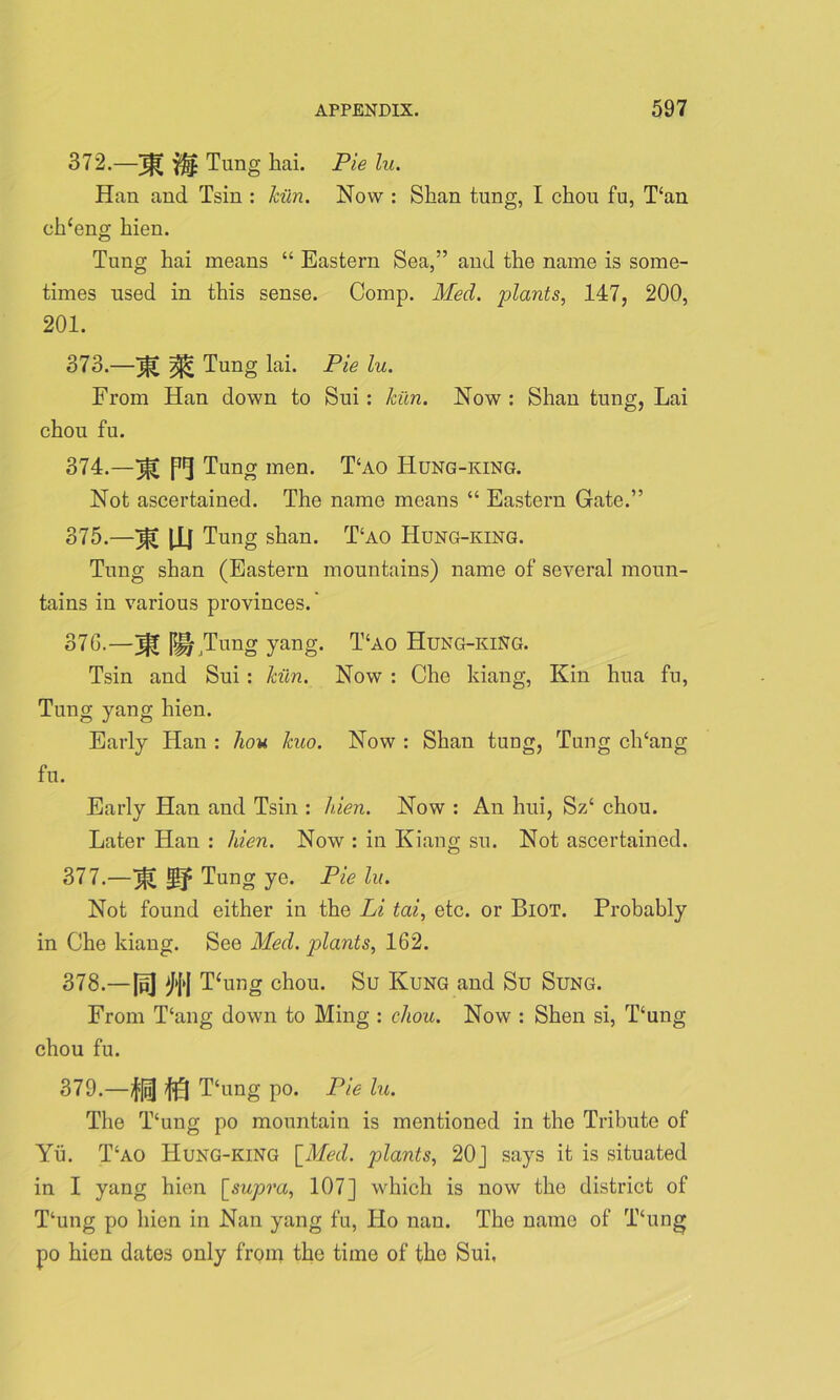 372. —If? Tung hai. Pie lu. Han and Tsin : kiln. Now : Shan tung, I chou fu, T‘an cideng hien. Tung hai means “ Eastern Sea,” and the name is some- times used in this sense. Comp. Med. plants, 147, 200, 201. 373. —^ Tung lai. Pie lu. From Han down to Sui: kiln. Now : Shan tung, Lai chou fu. 374. —Pf Tung men. T‘ao Hung-king. Not ascertained. The name means “ Eastern Gate.” 375. —Tg |Xl Tung shan. T‘ao Hung-king. Tung shan (Eastern mountains) name of several moun- tains in various provinces.' 376. —iff Tung yang. T‘ao Hung-king. Tsin and Sui: kiln. Now : Che kiang, Kin hua fu, Tung yang hien. Early Han : hou kuo. Now : Shan tung, Tung clTang fu. Early Han and Tsin : hien. Now : An hui, Sz‘ chou. Later Han : hien. Now : in Kiang su. Not ascertained. 377. —jfl Tung ye. Pie lu. Not found either in the Li tai, etc. or Biot. Probably in Che kiang. See Med. plants, 162. 378. —\v\ ^{<J Thing chou. Su Kung and Su Sung. From Thing down to Ming : chou. Now : Shen si, T‘ung chou fu. 379. —/fill T‘ung po. Pie lu. The T‘ung po mountain is mentioned in the Tribute of Yu. T‘ao Hung-king [Med. plants, 20J says it is situated in I yang hien [supra, 107] which is now the district of T‘ung po hien in Nan yang fu, Ho nan. The name of Thing po hien dates only from the time of the Sui,