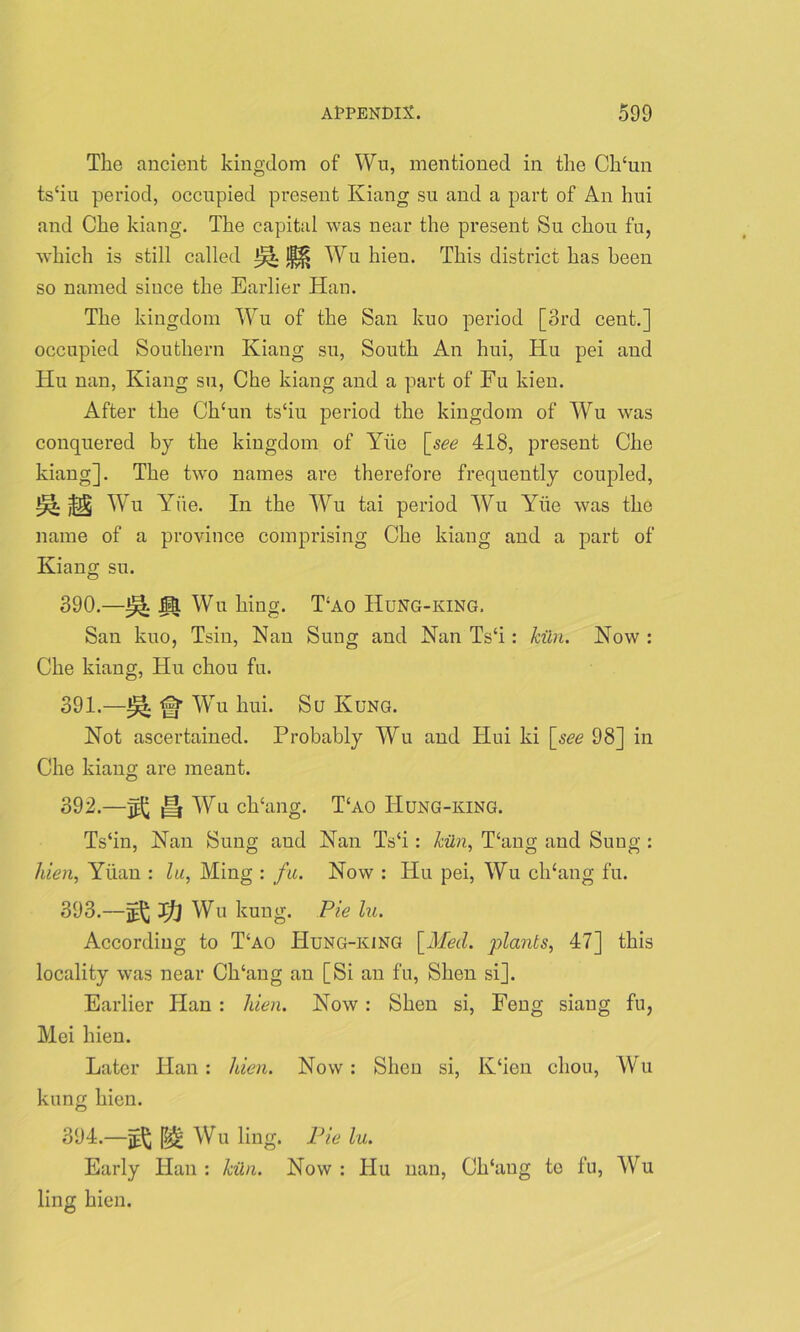 The ancient kingdom of Wu, mentioned in the Ch‘un ts‘iu period, occupied present Kiang su and a part of An hui and Che kiang. The capital was near the present Su chou fu, which is still called Wu hien. This district has been so named since the Earlier Han. The kingdom Wu of the San kuo period [3rd cent.] occupied Southern Kiang su, South An hui, Hu pei and Hu nan, Kiang su, Che kiang and a part of Fu kien. After the Chcun ts‘iu period the kingdom of Wu was conquered by the kingdom of Yiie [see 418, present Che kiang]. The two names are therefore frequently coupled, M Wu Yiie. In the Wu tai period Wu ATie was the name of a province comprising Che kiang and a part of Kiang su. 390. —H Wu king. T\ao Hung-king. San kuo, Tsin, Nan Sung and Nan Ts‘i: kiln. Now : Che kiang, Hu chou fu. 391. —WTu hui. Su Ivung. Not ascertained. Probably Wu and Hui ki [see 98] in Che kiang are meant. 392. —H Wu ch‘ang. T‘ao Hung-king. Ts‘in, Nan Sung aud Nan TVi: kiln, Hang and Sung : hien, Yiian : lu, Ming : fu. Now : Hu pei, Wu diking fu. 393. —Jj] Wu kung. Pie lu. According to T‘ao TIung-king [Med. plants, 47] this locality was near Ch‘ang an [Si an fu, Shen si]. Earlier Han : hien. Now : Shen si, Feng siaug fu, Mei hien. Later Han: hien. Now: Shen si, K‘ien chou, Wu kung hien. 394. —Wu ling. lJie lu. Early Han : kiln. Now : Hu nan, Cldaug to fu, Wu ling hien.