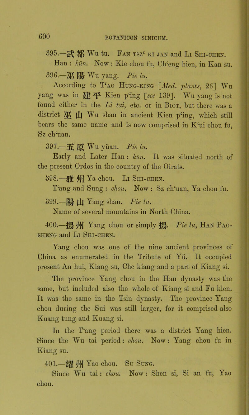 (500 395.—^ Wu tu. Fan tsz‘ ki jan and Li Shi-chen. Han : kiln. Now : Kie chou fu, Ch‘eng liien, in Kan su. 39G.—35 m Wu yang. Pie lu. j According to T‘ao Hung-king [Med. plants, 26] Wu yang was in ^ ^ Kien p‘ing [see 139]. Wu yang is not found either in the Li tai, etc. or in Biot, but there was a district m m Wu shan in ancient Kien p‘ing, which still bears the same name and is now comprised in K‘ui chou fu, Sz ch‘uan. 397. —3£ Ji|i Wu yuan. Pie lu. Early and Later Han : kiln. It was situated north of the present Ordos in the country of the Oirats. 398. —MI Ya chou. Li Shi-chen. T‘ang and Sung : chou. Now : Sz ch‘uan, Ya chou fu. 399. —pH Jll Yang shan. Pie lu. Name of several mountains in North China. 400. —JJ§ M'l Yang chou or simply Han Pao- sheng and Li Shi-chen. Yang chou was one of the nine ancient provinces of China as enumerated in the Tribute of Yu. It occupied present An hui, Kiang su, Che kiang and a part of Kiang si. The province Yang chou in the Han dynasty was the same, but included also the whole of Kiang si and Fu kien. It was the same in the Tsin dynasty. The province Yang chou during the Sui was still larger, for it comprised also Kuang tung aud Kuang si. In the T‘ang period there was a district Yang hien. Since the Wu tai period: chou. Now: Yang chou fu in Kiang su. 401. —\^ Yao chou. Su Sung. | Since Wu tai: chou. Now : Shen si, Si an fu, Yao chou.