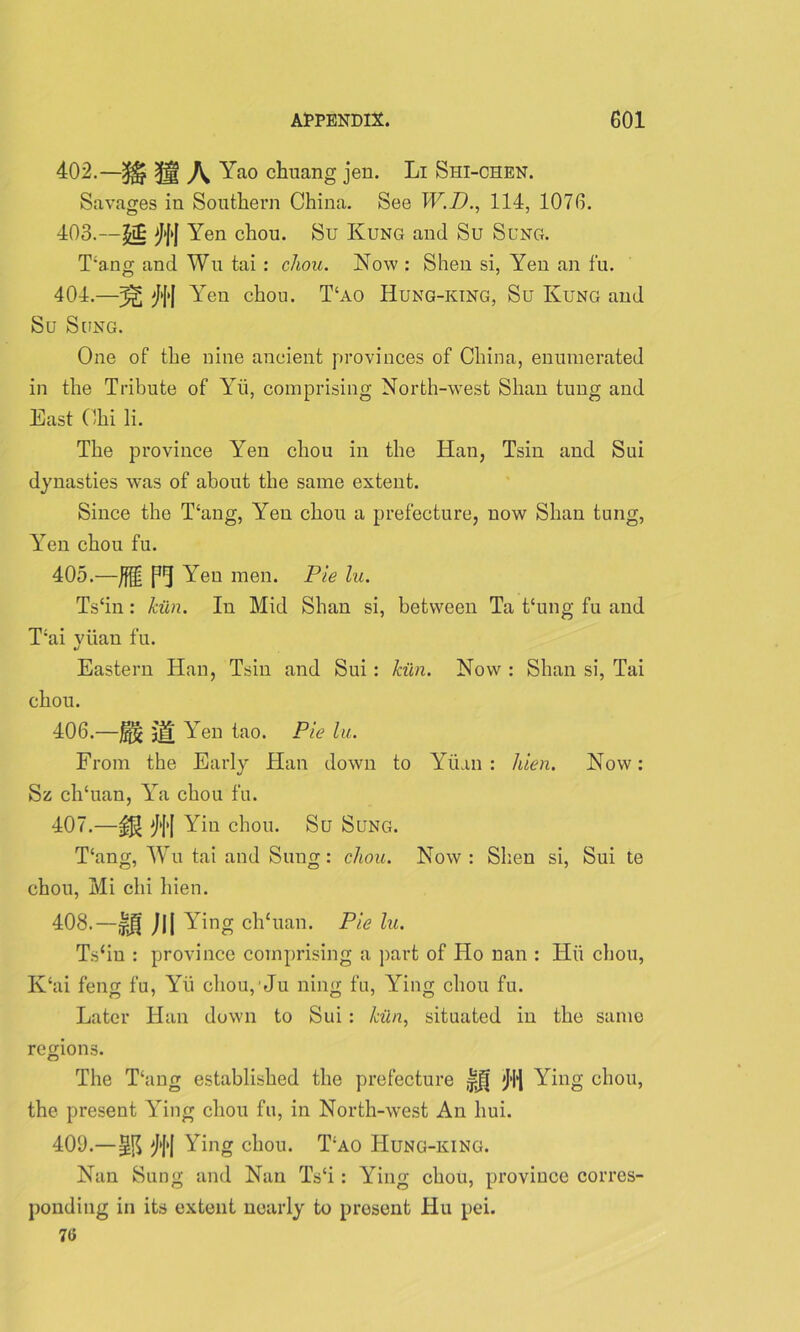 402. —3$? 3jg \ Yao chuang jen. Li Shi-chen. Savages in Southern China. See W.D., 114, 1076. 403. —£t£ >J|>J Yen chou. Su Kung and Su Sung. Yang and Wu tai : chou. Now : Shen si, Yen an t'u. 404. —^J>| Yen chou. T‘ao Hung-king, Su Kung and Su Sung. One of the nine ancient provinces of China, enumerated in the Tribute of Yii, comprising North-west Shan tung and East Chi li. The province Yen chou in the Han, Tsin and Sui dynasties wras of about the same extent. Since the Yang, Yen chou a prefecture, now Shan tung, Yen chou fu. 405. —Jfgl P1] Yen men. Pie lu. Ts‘in: kiln. In Mid Shan si, between Ta thing fu and Yai viian fu. Eastern Han, Tsin and Sui: kiln. Now : Shan si, Tai chou. 406. —J§§ j|f Yen tao. Pie lu. From the Early Han down to Yuan : hien. Now: Sz clTuan, Ya chou fu. 407. —JJJ Yin chou. Su Sung. Yang, Wu tai and Sung: chou. Now : Shen si, Sui te chou, Mi chi hien. 408. —Iff Jjj Ying clTuan. Pie lu. Ts‘in : province comprising a part of Ho nan : Hii chou, K‘ai feng fu, Yii choupJu ning fu, Ying chou fu. Later Han down to Sui : kiln, situated in the same regions. The Yang established the prefecture |ff Ying chou, the present Ying chou fu, in North-west An hui. 409. —Ying chou. Yao Hung-king. Nan Sung and Nan Ts‘i: Ying chou, province corres- ponding in its extent nearly to present Hu pei. 70