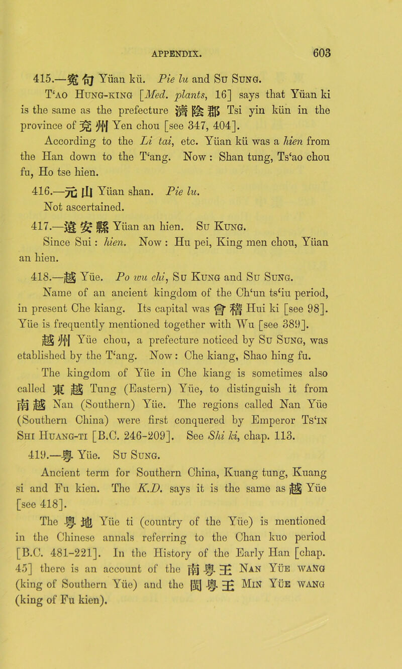 415. —% ft Yuan kii. Pie lu and Su Sung. T‘ao Hung-king [Med. plants, 16] says that Yuan ki is the same as the prefecture jjtf Tsi yin kiin in the province of ^ Yen chou [see 347, 404]. According to the Li tai, etc. Yiian kii was a hien from the Han down to the T£ang. Now : Shan tung, Ts‘ao chou fu, Ho tse hien. 416. —7C til Yiian shan. Pie lu. Not ascertained. 417. —Yiian an hien. Su Rung. Since Sui: hien. Now : Hu pei, King men chou, Yiian an hien. 418. —Yiie. Po wu chi, Su Rung and Su Sung. Name of an ancient kingdom of the Ch‘un ts‘iu period, in present Che kiang. Its capital was fj* Hui ki [see 98]. Yiie is frequently mentioned together with Wu [see 389], ^[>J Yiie chou, a prefecture noticed by Su Sung, was etablished by the T‘ang. Now : Che kiang, Shao hing fu. The kingdom of Yiie in Che kiang is sometimes also called jf[ @ Tung (Eastern) Yiie, to distinguish it from Nan (Southern) Yiie. The regions called Nan Yiie (Southern China) were first conquered by Emperor Ts£IN Shi Huang-ti [B.C. 246-209]. See Shi ki, chap. 113. 419. —J§L Yiie. Su Sung. Ancient term for Southern China, Kuang tung, Kuang si and Fu kien. The K.D. says it is the same as ^ Yiie [see 418]. The 4§p. Yiie ti (country of the Yiie) is mentioned in the Chinese annals referring to the Chan kuo period [B.C. 481-221]. In the History of the Early Han [chap. 45] there is an account of the f£j H* Nan Yue waNg (king of Southern Yiie) and the l|- EE MiN YiiE WANe! (king of Fu kien).
