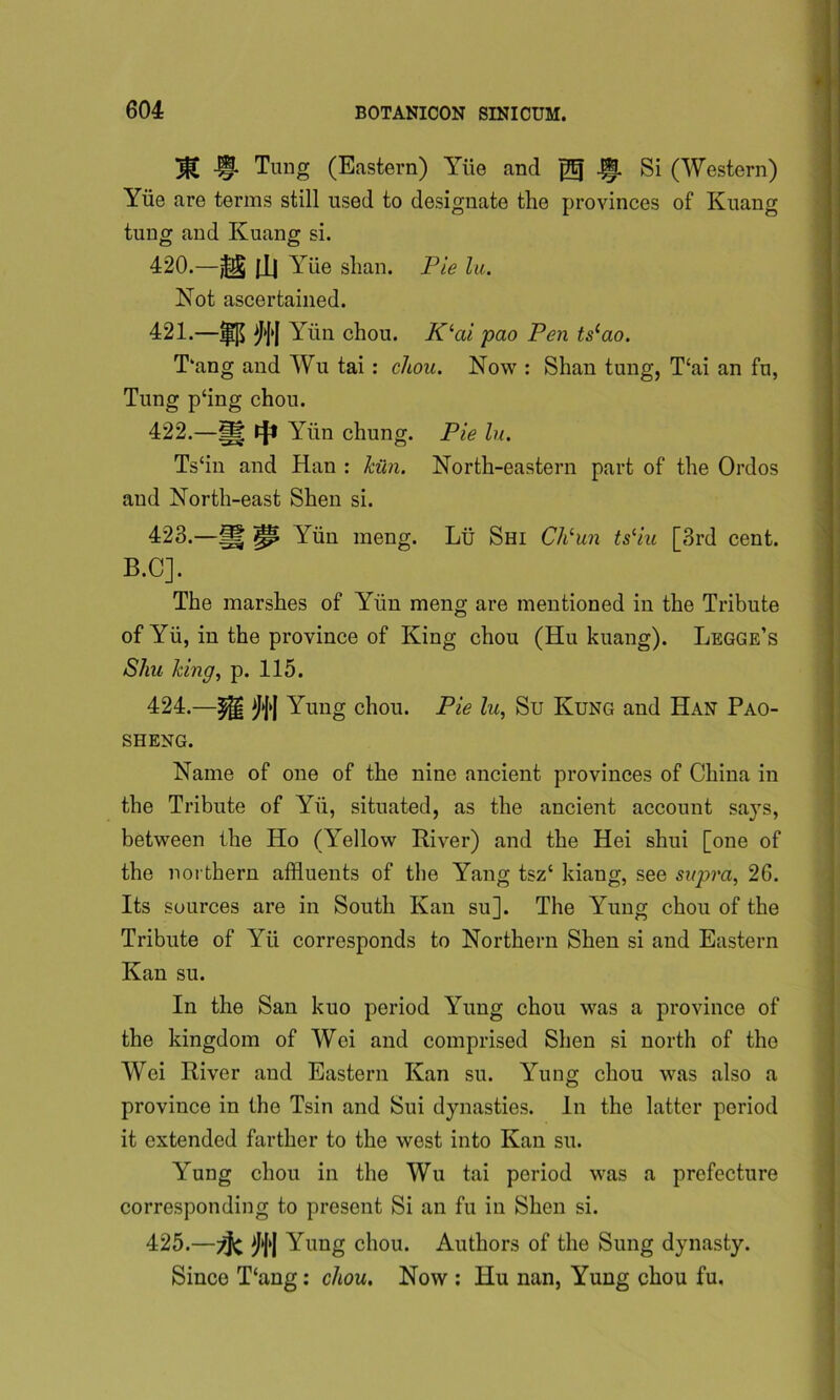 J^C -§1 Tung (Eastern) Yiie and jfg -if. Si (Western) Yiie are terms still used to designate the provinces of Kuang tung and Ivuang si. 420. —^ pL| Yiie slian. Pie lu. Not ascertained. 421. —|i[$ ^|'| Yiin chou. Klai pao Pen tscao. T‘ang and Wu tai : chou. Now : Shan tung, T‘ai an fu, Tung p‘ing chou. 422. —g tjt Yiin chung. Pie lu. Ts‘in and Han : kiln. North-eastern part of the Ordos and North-east Shen si. 423. —g pi Yun meng. Lii Shi Ch‘un ts‘iu [3rd cent. B.C]. The marshes of Yiin meng are mentioned in the Tribute of Yii, in the province of King chou (Hu kuang). Legge’s Shu king, p. 115. 424. —Yung chou. Pie lu, Su Kung and Han Pao- sheng. Name of one of the nine ancient provinces of China in the Tribute of Yii, situated, as the ancient account says, between the Ho (Yellow River) and the Hei shui [one of the northern affluents of the Yang tsz‘ kiang, see supra, 26. Its sources are in South Kan su]. The Yung chou of the Tribute of Yii corresponds to Northern Shen si and Eastern Kan su. In the San kuo period Yung chou was a province of the kingdom of Wei and comprised Shen si north of the Wei River and Eastern Kan su. Yung chou was also a province in the Tsin and Sui dynasties. In the latter period it extended farther to the west into Kan su. Yung chou in the Wu tai period was a prefecture corresponding to present Si an fu in Shen si. 425. —Yung chou. Authors of the Sung dynasty. Since T‘ang: chou. Now : Hu nan, Yung chou fu.