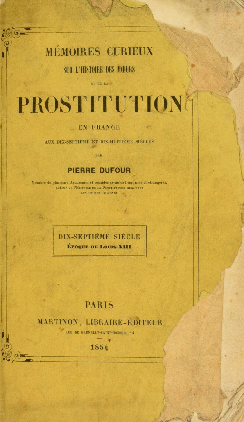 ,— SUR L’HISTOIRE DIS MŒURS ET DE LA • î , EN FRANGE AUX DIX-SEPTIÈME ET DIX-HUITIÈME SIÈCLES PAR PIERRE DUFOUR Membre de plusieurs Académies et Sociétés savantes françaises et étrangères, auteur de PHistoire de la Prostitution chez tous LES PBUPLES DU MONDE I 4 * , * • DIX-SEPTIÈME SIÈCLE Époque de Louis XIII PARIS MARTINON, LIBRAIRE-ÉDITEUR ’V RUE DE GRENELLE-SAINT-HONORE, 14 * 1854